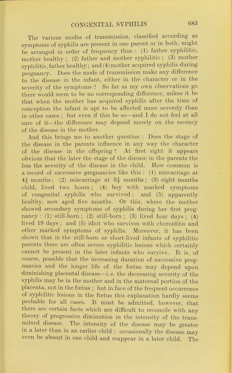 The Vcarious modes of transmission, classified according as symptoms of syphilis are present in one parent or in both, might be arranged in order of frequency thus : (1) father syphilitic, mother healthy ; (2) father and mother syphihtic ; (3) mother sypliihtic, father healthy; and (4) mother acquired syphihs during pregnancy. Does the mode of transmission make any difference to the disease in the infant, either in the character or in the severity of the symptoms ? So far as my own observations go there would seem to be no corresponding difference, unless it be that when the mother has acquired syphilis after the time of conception the infant is apt to be affected more severely than in other cases ; but even if this be so—and I do not feel at all sure of it—the difference may depend merely on the recency of the disease in the mother. And this brings me to another question : Does the stage of the disease in the parents influence in any way the character of the disease in the offspring ? At first sight it appears obvious that the later the stage of the disease in the parents the less the severity of the disease in the child. How common is a record of successive pregnancies like this : (1) miscarriage at 4J months; (2) miscarriage at 5^ months; (3) eight months child, lived two hours ; (4) boy Avitli marked symptoms of congenital sjrphilis who survived ; and (5) apparently healthy, now aged five months. Or this, where the mother showed secondary symptoms of syphilis during her first preg- nancy : (1) still-born ; (2) still-born ; (3) lived four days ; (4) lived 19 days ; and (5) idiot who survives Avith choroiditis and other marked symptoms of syphihs. Moreover, it has been shown that in the still-born or short-hved infants of sypliihtic parents there are often severe syphihtic lesions which certainly cannot be present in the later infants who survive. It is, of course, possible that the increasing duration of successive preg- nancies and the longer life of the foetus may depend upon diminishing placental disease—i. e. the decreasing severity of the syphilis may be in the mother and in the maternal portion of the placenta, not in the foetus ; but in face of the frequent occurrence of syphilitic lesions in the foetus this explanation hardly seems probable for all cases. It must be admitted, however, that there are certain facts which are difficult to reconcile with any theory of progressive diminution in the intensity of the trans- mitted disease. The intensity of the disease may be greater in a later than in an earlier child ; occasionally the disease may even be absent in one child and reappear in a later child. The