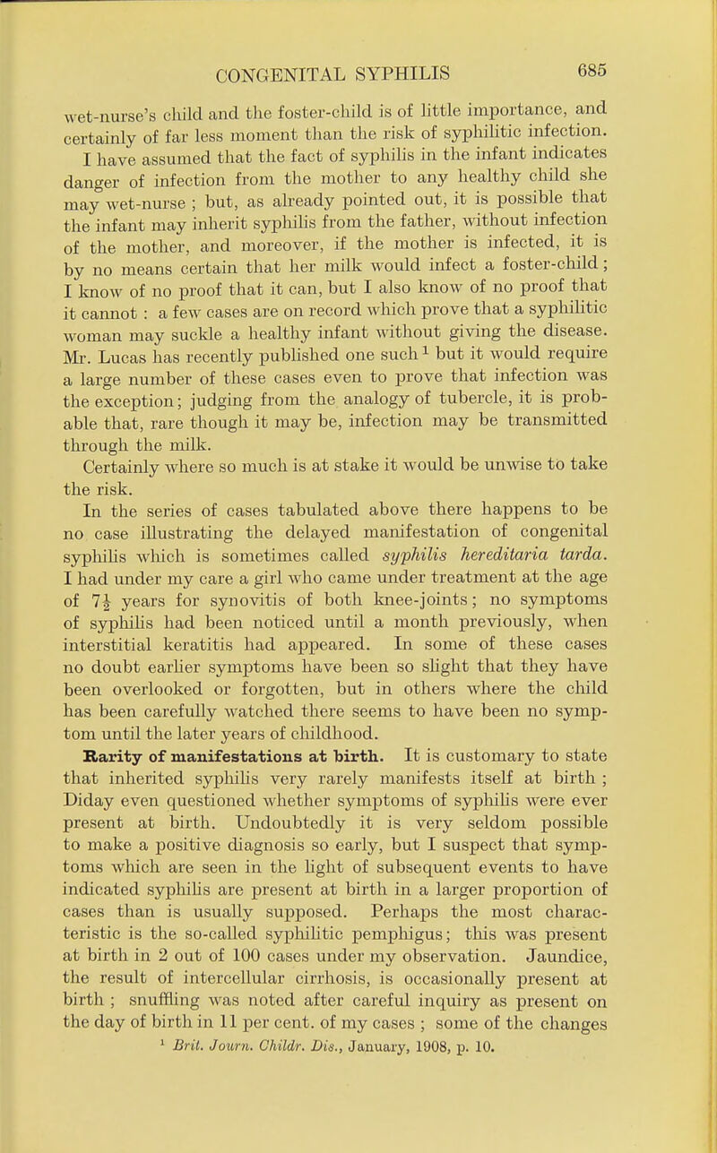 A\ et-nurse's child and the foster-child is of httle importance, and certainly of far less moment than the risk of syphilitic infection. I have assumed that the fact of syphilis in the infant indicates danger of infection from the mother to any healthy child she may wet-nm'se ; but, as already pointed out, it is possible that the infant may inherit sypliilis from the father, without infection of the mother, and moreover, if the mother is infected, it is by no means certain that her milk would infect a foster-child; I know of no proof that it can, but I also know of no proof that it cannot : a few cases are on record which prove that a syphiHtic woman may suckle a healthy infant Mdthout giving the disease. Mi\ Lucas has recently published one such ^ but it would require a large number of these cases even to prove that infection was the exception; judging from the analogy of tubercle, it is prob- able that, rare though it may be, infection may be transmitted through the milk. Certainly where so much is at stake it would be unwise to take the risk. In the series of cases tabulated above there happens to be no case illustrating the delayed manifestation of congenital sjrphihs wlaich is sometimes called syphilis hereditaria tarda. I had under my care a girl who came under treatment at the age of 1\ years for synovitis of both knee-joints; no symptoms of syphihs had been noticed until a month previously, when interstitial keratitis had appeared. In some of these cases no doubt earher symptoms have been so shght that they have been overlooked or forgotten, but in others where the cliild has been carefully watched there seems to have been no symp- tom until the later years of cliildhood. Rarity of manifestations at birth. It is customary to state that inherited syphilis very rarely manifests itself at birth ; Diday even questioned whether symptoms of sypliihs were ever present at birth. Undoubtedly it is very seldom possible to make a positive diagnosis so early, but I suspect that symp- toms wliich are seen in the hght of subsequent events to have indicated sypliilis are present at birth in a larger proportion of cases than is usually supposed. Perhaps the most charac- teristic is the so-called sypliiUtic pempliigus; this was present at birth in 2 out of 100 cases under my observation. Jaundice, the result of intercellular cirrhosis, is occasionally present at birth ; snuffling was noted after careful inquiry as present on the day of birth in 11 per cent, of my cases ; some of the changes ^ Bril. Journ. Childr. Die., January, 1908, p. 10.