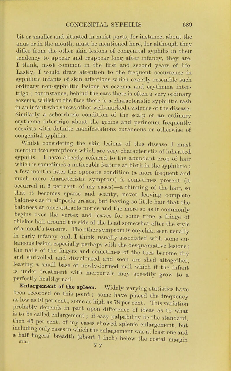 bit or smaller and situated in moist parts, for instance, about the anus or in the mouth, must be mentioned here, for although they differ from the other skin lesions of congenital syphilis in their tendency to appear and reappear long after infancy, they are, I think, most common in the first and second years of life. Lastly, I would draw attention to the frequent occurrence in sypliiUtic infants of skin affections wliich exactly resemble such ordinary non-syphilitic lesions as eczema and erythema inter- trigo ; for instance, behind the ears there is often a very ordinary eczema, wliilst on the face there is a characteristic sypliihtic rash in an infant who shows other well-marked evidence of the disease. Similarly a seborrhoeic condition of the scalp or an ordinary erythema intertrigo about the groins and perineum frequently coexists with definite manifestations cutaneous or otherwise of congenital syphilis. Wliilst considering the skin lesions of tliis disease I must mention two symptoms which are very characteristic of inherited syphihs. I have already referred to the abundant crop of hair which is sometimes a noticeable feature at birth in the syphiUtic ; a few months later the opposite condition (a more frequent and much more characteristic symptom) is sometimes present (it occurred in 6 per cent, of my cases)—a tliinning of the hair, so that it becomes sparse and scanty, never leaving complete baldness as in alopecia areata, but leaving so httle hair that the baldness at once attracts notice and the more so as it commonly begins over the vertex and leaves for some time a fringe of thicker hair around the side of the head somewhat after the style of a monk's tonsure. The other symptom is onychia, seen usually m early infancy and, I think, usually associated with some cu- taneous lesion, especially perhaps with the desquamative lesions ; the nails of the fingers and sometimes of the toes become dry and shrivelled and discoloured and soon are shed altogether leaving a small base of newly-formed nail which if the infant IS under treatment vnth mercurials may speedily grow to a perfectly healthy nail. Enlargement of the spleen. Widely varying statistics have been recorded on this point; some have placed the frequency as low as 10 per cent., some as liigh as 78 per cent. This variation probably depends in part upon difi^erence of ideas as to what is to be called enlargement; if easy palpabihty be the standard, then 45 per cent, of my cases showed splenic enlargement, but including only cases in which the enlargement was at least one and a half fingers breadth (about 1 inch) below the costal margin