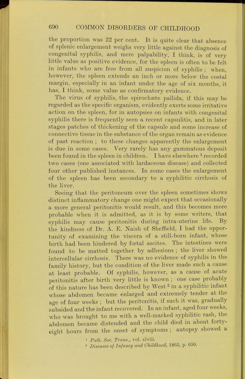 the proportion was 22 per cent. It is quite clear that absence of splenic enlargement weighs very little against the diagnosis of congenital syphihs, and mere palpabihty, I think, is of very little value as positive evidence, for the spleen is often to be felt in infants who are free from all suspicion of syphihs ; Avhen, however, the sj)leen extends an inch or more below the costal margin, especially in an infant under the age of six months, it has, I tliink, some value as confirmatory evidence. The virus of syphilis, the spirochaste pallida, if this may be regarded as the specific organism, evidently exerts some irritative action on the spleen, for in autopsies on infants with congenital syphihs there is frequently seen a recent capsuUtis, and in later stages patches of thickening of the capsule and some increase of connective tissue in the substance of the organ remain as evidence of past reaction ; to these changes apparently the enlargement is due in some cases. Very rarely has any gummatous deposit been found in the spleen in children. I have elsewhere ^ recorded two cases (one associated with lardaceous disease) and collected four other pubhshed instances. In some cases the enlargement of the spleen has been secondary to a syphilitic cirrhosis of the liver. Seeing that the peritoneum over the spleen sometimes shows distinct inflammatory change one might expect that occasionally a more general peritonitis would result, and this becomes more probable when it is admitted, as it is by some writers, that sypliihs may cause peritonitis during intra-uterine Hfe. By the kindness of Dr. A. E. Naish of Sheffield, I had the oppor- tunity of examining the viscera of a still-born infant, whose birth had been liindered by foetal ascites. The intestines were found to be matted together by adhesions ; the hver showed intercellular cirrhosis. There was no evidence of sypliihs in the family history, but the condition of the hver made such a cause at least probable. Of syphihs, however, as a cause of acute peritonitis after birth very Httle is kno\\Ti; one case probably of this nature has been described by West 2 in a sypliilitic infant whose abdomen became enlarged and extremely tender at the age of four weeks ; but the peritonitis, if such it was, gradually subsided and the infant recovered. In an infant, aged four weeks, who was brought to me with a well-marked syphihtic rash, the abdomen became distended and the child died in about forty- eight hours from the onset of symptoms ; autopsy showed a 1 Path. Soc. Trans., vol. xlviii.  Diseases of Injancij and GhildlMod, 18C5, p. 050.