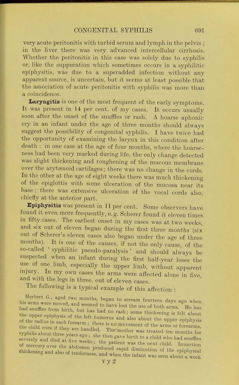 very acute peritonitis with turbid serum and lymph in the pelvis ; in the hver there was very advanced intercellular cirrhosis. Wliether the peritonitis in this case was solely due to syphihs or, like the suppuration wliich sometimes occurs in a sypliihtic epiphysitis, was due to a superadded infection mthout any apparent source, is uncertain, but it seems at least possible that the association of acute peritonitis with sypliilis was more than a coincidence. Laryngitis is one of the most frequent of the early symptoms. It was present in 14 per cent, of my cases. It occurs usually soon after the onset of the snuffles or rash. A hoarse aphonic cry in an infant under the age of three months should always suggest the possibihty of congenital syphihs. I have t^ice had the opportunity of examining the larynx in this condition after death : in one case at the age of four months, where the hoarse- ness had been very marked during hfe, the only change detected was shght tliickening and roughening of the mucous membrane over the arytsenoid cartilages; there was no change in the cords. In the other at the age of eight weeks there was much thickening of the epiglottis with some ulceration of the mucosa near its base ; there was extensive ulceration of the vocal cords also, chiefly at the anterior part. Epiphysitis was present in 11 per cent. Some observers have found it even more frequently, e.g. Scherer found it eleven times m fifty cases. The earliest onset in my cases was at two weeks, and SIX out of eleven began during the first three months (six out of Scherer's eleven cases also began under the age of three months). It IS one of the causes, if not the only cause, of the so-caUed ' syphihtic pseudo-paralysis ' and should always be suspected when an infant during the first half-year loses the use of one hmb, especially the upper hmb, without apparent mjury. in my own cases the arms were affected alone in five and with the legs in three, out of eleven cases. The foUoiving is a typical example of this affection : hi^^r^T ^ *Sed *wo months, began to scream fourteen days ago when h s arms were moved, and seemed to have lost the use of both arms. He as had snuffles from bu-th, but has had no rash; some thickening is elt abou oi thTr''-'^: f '''' ^'^^-^ -^--^ the upp r e i,lTi tL oh id ' '''''' ° •^^^-'^^t of the arms or folrm Yy 2