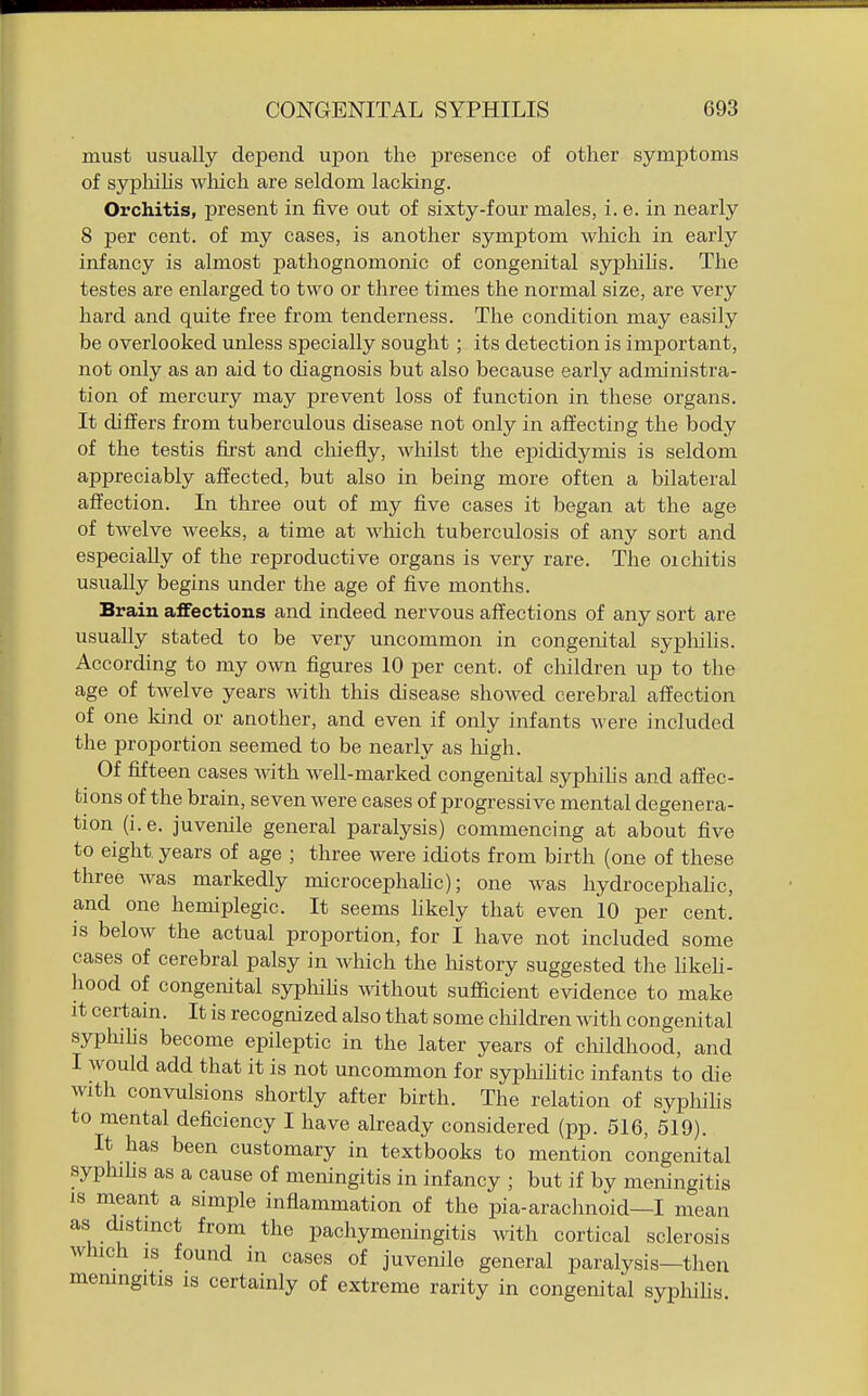 must usually depend uj)on the presence of other symptoms of sypliihs wliich are seldom lacking. Orchitis, present in five out of sixty-four males, i. e. in nearly 8 per cent, of my cases, is another symptom which in early infancy is almost pathognomonic of congenital syphihs. The testes are enlarged to two or three times the normal size, are very hard and quite free from tenderness. The condition may easily be overlooked unless specially sought ; its detection is important, not only as an aid to diagnosis but also because early administra- tion of mercury may prevent loss of function in these organs. It differs from tuberculous disease not only in affecting the body of the testis first and cliiefly, whilst the epididymis is seldom appreciably affected, but also in being more often a bilateral affection. In three out of my five cases it began at the age of twelve weeks, a time at wliich tuberculosis of any sort and especially of the reproductive organs is very rare. The orchitis usually begins under the age of five months. Brain affections and indeed nervous affections of any sort are usually stated to be very uncommon in congenital syphilis. According to my own figures 10 per cent, of children up to the age of tAvelve years Avith this disease showed cerebral affection of one kind or another, and even if only infants were included the proportion seemed to be nearly as high. Of fifteen cases with well-marked congenital sypliilis and affec- tions of the brain, seven were cases of progressive mental degenera- tion (i.e. juvenile general paralysis) commencing at about five to eight years of age ; three were idiots from birth (one of these three was markedly microcephalic); one was hydrocephahc, and one hemiplegic. It seems hkely that even 10 per cent, is below the actual proportion, for I have not included some cases of cerebral palsy in Avhich the history suggested the hkeh- hood of congenital sypliihs without sufiicient evidence to make it certain. It is recognized also that some children with congenital syphihs become epileptic in the later years of cliildhood, and I would add that it is not uncommon for syphihtic infants to die with convulsions shortly after birth. The relation of syphihs to mental deficiency I have already considered (pp. 516, 519). It has been customary in textbooks to mention congenital syphihs as a cause of meningitis in infancy ; but if by meningitis IS meant a simple inflammation of the pia-arachnoid—I mean as distinct from the pachymeningitis Avith cortical sclerosis which is found in cases of juvenile general paralysis—then memngitis is certainly of extreme rarity in congenital syphihs