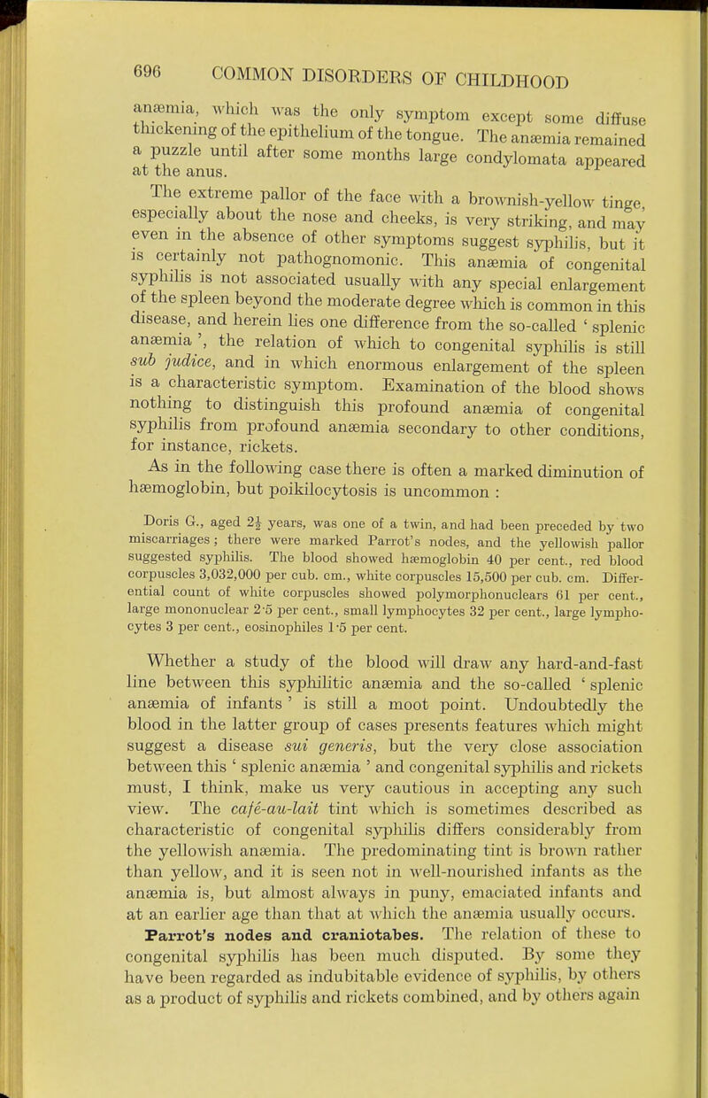 anaemia, which was the only symptom except some diffuse thickenmg of the epithelium of the tongue. The anemia remained a puzzle until after some months large condylomata appeared at the anus. The extreme pallor of the face with a bro^vnish-yellow tinge especially about the nose and cheeks, is very striking, and may even m the absence of other symptoms suggest syphilis, but it is certainly not pathognomonic. This anemia of congenital syphibs IS not associated usually with any special enlargement of the spleen beyond the moderate degree wliich is common in this disease, and herein lies one difference from the so-called ' splenic anaemia the relation of which to congenital syphilis is still sub judice, and in which enormous enlargement of the spleen is a characteristic symptom. Examination of the blood shows nothing to distinguish this profound anaemia of congenital syphilis from profound anaemia secondary to other conditions, for instance, rickets. As in the followdng case there is often a marked diminution of haemoglobin, but poikilocytosis is uncommon : Doris G., aged 2J years, was one of a twin, and had been preceded by two miscarriages; there were marked Parrot's nodes, and the yellowish pallor suggested syphilis. The blood showed haemoglobin 40 per cent., red blood corpuscles 3,032,000 per cub. cm., white corpuscles 15,500 per cub. cm. Differ- ential count of wliite corpuscles showed polymorphonuclears 61 per cent., large mononuclear 2-5 per cent., small lymphocytes 32 per cent., large lympho- cytes 3 per cent., eosinophiles 15 per cent. Whether a study of the blood will draw any hard-and-fast line between this sypliiUtic anaemia and the so-called ' splenic anaemia of infants ' is still a moot point. Undoubtedly the blood in the latter group of cases presents features which might suggest a disease sui generis, but the very close association between this ' splenic anaemia ' and congenital syphilis and rickets must, I think, make us very cautious in accepting any such view. The cafe-au-lait tint which is sometimes described as characteristic of congenital sypliihs differs considerably from the yellowish anaemia. The predominating tint is bro\ra rather than yellow, and it is seen not in well-nourished infants as the anaemia is, but almost always in puny, emaciated infants and at an earlier age than that at which the anaemia usually occurs. Parrot's nodes and craniotabes. The relation of these to congenital syphiUs has been much disputed. B}'- some they have been regarded as indubitable evidence of syphilis, by others as a product of syphilis and rickets combined, and by others again
