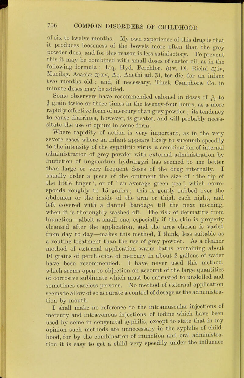 of six to twelve months. My own experience of tliis drug is that it produces looseness of the bowels more often than the grey powder does, and for this reason is less satisfactory. To prevent this it may be combined with small doses of castor oil, as in the following formula : Liq. Hyd. Perchlor. COv, 01. Ricini a)iv, Mucilag. Acaciae a)xv, Aq. Anethi ad. 3i, ter die, for an infant two months old ; and, if necessary, Tinct. Camphorse Co. in minute doses may be added. Some observers have recommended calomel in doses of j\ to ^ grain twice or three times in the twenty-four hours, as a more rapidly effective form of mercury than grey powder ; its tendency to cause diarrhoea, however, is greater, and will probably neces- sitate the use of opium in some form. Where rapidity of action is very important, as in the very severe cases where an infant appears likely to succumb speedily to the intensity of the syphilitic virus, a combination of internal administration of grey powder with external administration by inunction of unguentum hydrargyri has seemed to me better than large or very frequent doses of the drug internally. I usually order a piece of the ointment the size of ' the tip of the little finger ', or of ' an average green pea ', which corre- sponds roughly to 15 grains ; tliis is gently rubbed over the abdomen or the inside of the arm or thigh each night, and left covered with a flannel bandage till the next morning, when it is thoroughly washed off. The risk of dermatitis from inunction—albeit a small one, especially if the skin is properly cleansed after the apphcation, and the area chosen is varied from day to day—makes this method, I tliink, less suitable as a routine treatment than the use of grey powder. As a cleaner method of external application warm baths containing about 10 grains of perchloride of mercury in about 2 gallons of water have been recommended. I have never used this method, which seems open to objection on account of the large quantities of corrosive sublimate which must be entrusted to unskilled and sometimes careless persons. No method of external apphcation seems to allow of so accurate a control of dosage as the administra- tion by mouth. I shall make no reference to the intramuscular injections of mercury and intravenous injections of iodine wliich liave been used by some in congenital sypliihs, except to state that in my opinion such methods are unnecessary in the sypliilis of child- hood, for by the combination of inunction and oral administra- tion it is easy to get a cliild very speedily under the influence