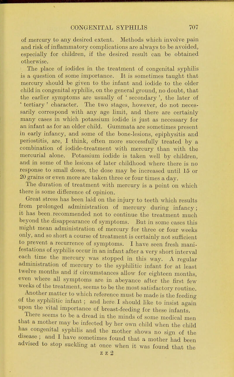 of mercury to any desired extent. Methods which involve pain and risk of inflammatory complications are always to be avoided, especially for children, if the desired result can be obtained othermse. The place of iodides in the treatment of congenital syphihs is a question of some importance. It is sometimes taught that mercury should be given to the infant and iodide to the older child in congenital syphihs, on the general ground, no doubt, that the earher symptoms are usually of ' secondary ', the later of ' tertiary ' character. The two stages, however, do not neces- sarily correspond with any age hmit, and there are certainly many cases in which potassium iodide is just as necessary for an infant as for an older child. Gummata are sometimes present in early infancy, and some of the bone-lesions, epiphysitis and periostitis, are, I think, often more successfully treated by a combination of iodide-treatment with mercury than with the mercurial alone. Potassium iodide is taken well by children, and in some of the lesions of later childhood where there is no response to small doses, the dose may be increased until 15 or 20 grains or even more are taken three or four times a day. The duration of treatment with mercury is a point on which there is some difference of opinion. Great stress has been laid on the injury to teeth which results from prolonged administration of mercury during infancy; it has been, recommended not to continue the treatment much beyond the disappearance of symptoms. But in some cases tliis might mean administration of mercury for three or four weeks only, and so short a course of treatment is certainly not sufficient to prevent a recurrence of symptoms. I have seen fresh mani- festations of syphihs occur in an infant after a very short interval each time the mercury was stopped in this way. A regular administration of mercury to the syphiUtic infant for at least twelve months and if circumstances allow for eighteen months, even where all symptoms are in abeyance after the first few weeks of the treatment, seems to be the most satisfactory routine. Another matter to which reference must be made is the feeding of the syphihtic infant; and here. I should hke to insist again upon the vital importance of breast-feeding for these infants. There seems to be a dread in the minds of some medical men that a mother may be infected by her own child when the child has congemtal syphihs and the mother shows no sign of the disease ; and I have sometimes found that a mother had been advised to stop suckhng at once when it was found that the z z 2