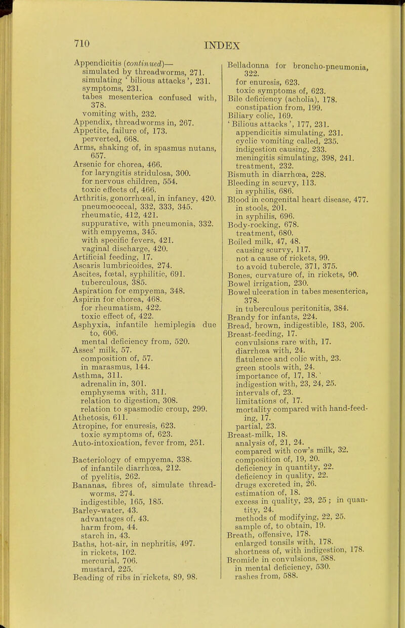 Appendicitis {continued)— simulated by threadworms, 271. simulating ' bilious attacks ', 231. symptoms, 231. tabes mesenterica confused with, 378. vomiting with, 232. Appendix, threadworms in, 267. Appetite, failure of, 173. perverted, 668. Arms, shaking of, in spasmus nutans, 657. Arsenic for chorea, 466. for laryngitis stridulosa, 300. for nervous children, 554. toxic effects of, 466. Arthritis, gonorrhoea!, in infancy, 420. pneumococcal, 332, 333, 345. rheumatic, 412, 421. suppurative, with pneumonia, 332. with empyema, 345. with specific fevers, 421. vaginal discharge, 420. Artificial feeding, 17. Ascaris lumbricoides, 274. Ascites, foetal, syphilitic, 691. tuberculous, 385. Aspiration for empyema, 348. Aspirin for chorea, 468. for rheumatism, 422. toxic effect of, 422. Asphyxia, infantile hemiplegia due to, 606. mental deficiency from, 520. Asses' milk, 57. composition of, 57. in marasmus, 144. Asthma, 311. adrenalin in, 301. emphysema with, 311. relation to digestion, 308. relation to spasmodic croup, 299. Athetosis, 611. Atropine, for enuresis, 623. toxic symptoms of, 623. Auto-intoxication, fever from, 251. Bacteriology of empyema, 338. of infantile diarrhoea, 212. of pyelitis, 262. Bananas, fibres of, simulate thread- worms, 274. indigestible, 165, 185. Barley-water, 43. advantages of, 43. harm from, 44. starch in, 43. Baths, hot-air, in nephritis, 497. in rickets, 102. mercurial, 706. mustard, 225. Beading of ribs in'rickets, 80, 98. Belladonna for broncho-pneumonia, 322* for enuresis, 623. toxic symptoms of, 623. Bile deficiency (acholia), 178. constipation from, 199. Biliary colic, 169. ' Bilious attacks ', 177, 231. ajopendicitis simulating, 231. cyclic vomiting called, 235. indigestion causing, 233. meningitis simulating, 398, 241. treatment, 232. Bismuth in diarrhoea, 228. Bleeding in scurvy, 113. in syphilis, 686. Blood in congenital heart disease, 477. in stools, 201. in syphilis, 696. Body-rocking, 678. treatment, 680. Boiled milk, 47, 48. causing scurvy, 117. not a cause of rickets, 99. to avoid tubercle, 371, 375. Bones, curvature of, in rickets, 90. Bowel irrigation, 230. Bowel ulceration in tabes mesenterica, 378. in tuberculous peritonitis, 384. Brandy for infants, 224. Bread, brown, indigestible, 183, 205. Breast-feeding, 17. convulsions rare with, 17. diarrhoea with, 24. flatulence and colic with, 23. green stools with, 24. importance of, 17, 18.' indigestion with, 23, 24, 25. intervals of, 23. limitations of, 17. mortality compared with hand-feed- ing, 17. partial, 23. Breast-milk, 18. analysis of, 21, 24. compared with cow's milk, 32. composition of, 19, 20. deficiency in quantity, 22. deficiency in quality, 22. drugs excreted in, 26. estimation of, 18. excess in quality, 23, 25; in quan- tity, 24. methods of modifying, 22, 25. sample of, to obtain, 19. Breath, offensive, 178. enlarged tonsils with. 178. shortness of, with indigestion. 178. Bromide in convulsions, 588. in mental deficiency, 530. rashes from, 588.