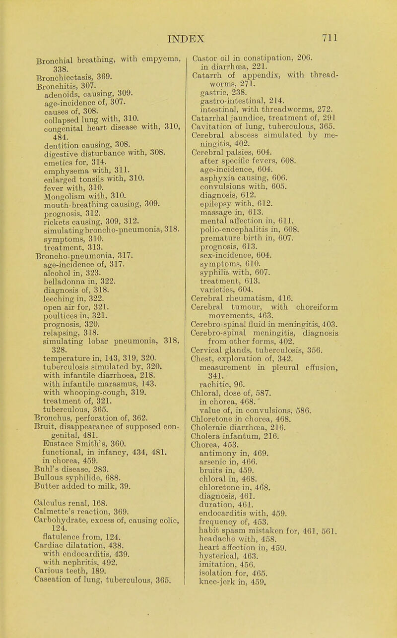 Bronchial breathing, with empyema, 338. Bronchiectasis, 369. Bronchitis, 307. adenoids, causing, 309. age-incidence of, 307. causes of, 308. collapsed lung with, 310. congenital heart disease with, 310, 484. dentition causing, 308. digestive disturbance with, 308. emetics for, 314. emphysema with, 311. enlarged tonsils with, 310. fever with, 310. Mongolism with, 310. mouth-breathing causing, 309. prognosis, 312. rickets causing, 309, 312. simulating broncho-pneumonia, 318. symptoms, 310. treatment, 313. Broncho-pneumonia, 317. age-incidence of, 317. alcohol in, 323. belladonna in, 322. diagnosis of, 318. leeching in, 322. open air for, 321. poultices in, 321. prognosis, 320. relapsing, 318. simulating lobar pneumonia, 318, 328. temperature in, 143, 319, 320. tuberculosis simulated by, 320. with infantile diarrhoea, 218. with infantile marasmus, 143. with whooping-cough, 319. treatment of, 321. tuberculous, 365. Bronchus, perforation of, 362. Bruit, disappearance of 8uj)posed con- genital, 481. Eustace Smith's, 360. functional, in infancy, 434, 481. in chorea, 459. Buhl's disease, 283. Bullous syphilide, 688. Butter added to milk, 39. Calculus renal, 168. Calmette's reaction, 369. Carbohydrate, excess of, causing colic, 124. flatulence from, 124. Cardiac dilatation, 438. with endocarditis, 439. witli nephritis, 492. Carious teeth, 189. Caseation of lung, tuberculous, 366. Castor oil in constipation, 206. in diarrhoea, 221. Catarrh of appendix, with thread- worms, 271. gastric, 238. gastro-intestinal, 214. intestinal, with threadworms, 272. Catarrhal jaundice, treatment of, 291 Cavitation of lung, tuberculous, 365. Cerebral abscess simulated by me- ningitis, 402. Cerebral palsies, 604. after sjaecific fevers, 608. age-incidence, 604. asphyxia causing, 606. convulsions with, 605. diagnosis, 612. epilepsy with, 612. massage in, 613. mental affection in. Oil. polio-encephalitis in, 608. premature birth in, 607. prognosis, 613. sex-incidence, 604. symptoms, 610. sypihilis with, 607. treatment, 613. varieties, 604. Cerebral rheumatism, 416. Cerebral tumour, with choreiform movements, 463. Cerebro-spinal fluid in meningitis, 403. Cerebro-spinal meningitis, diagnosis from other forms, 402. Cervical glands, tuberculosis, 356. Chest, exploration of, 342. measurement in pleural effusion, 341. rachitic, 96. Chloral, dose of, 687. in chorea, 468. value of, in convulsions, 586. Chloretone in chorea, 468. Choleraic diarrhoea, 216. Cholera infantum, 216. Chorea, 463. antimony in, 469. arsenic in, 466. bruits in, 469. chloral in, 468. chloretone in, 468. diagnosis, 461. duration, 461. endocarditis with, 459. frequency of, 453. habit spasm mistaken for, 461, 501. headache with, 468. heart affection in, 459. hysterical, 463. imitation, 456. isolation for, 465. knee-jerk in, 459,