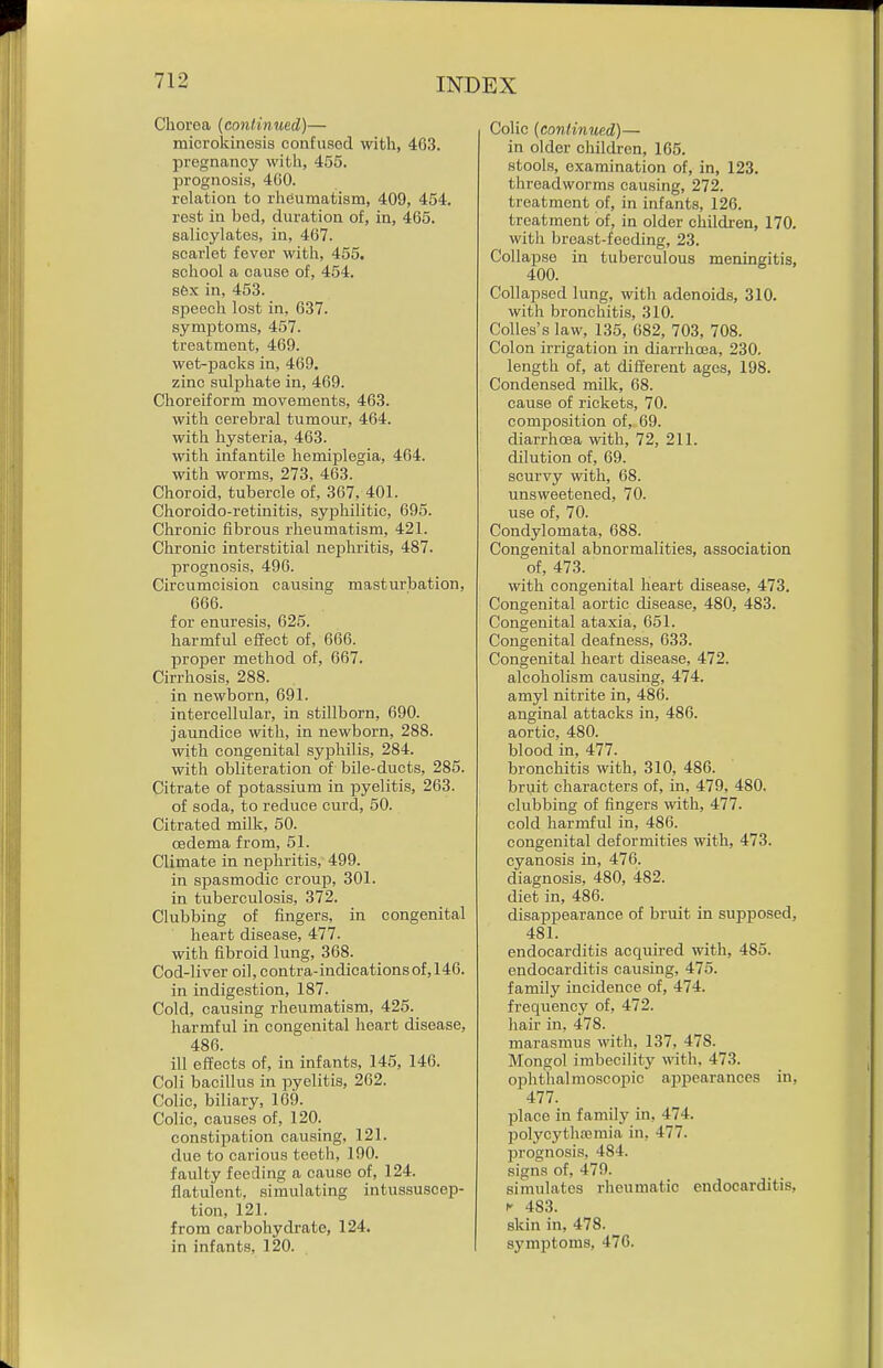 Chorea {continued)— microkinosis confused with, 463. pregnancy with, 455. prognosis, 400. relation to rheumatism, 409, 454. rest in bed, duration of, in, 465. salicylates, in, 467. scarlet fever with, 455. school a cause of, 454. sex in, 453. speech lost in, 637. symptoms, 457. treatment, 469. wet-packs in, 469. zinc sulphate in, 469. Choreiform movements, 463. with cerebral tumour, 464. with hysteria, 463. with infantile hemiplegia, 464. with worms, 273, 463. Choroid, tubercle of, 367, 401. Choroido-retinitis, syphilitic, 695. Chronic fibrous rheumatism, 421. Chronic interstitial nephritis, 487. jjrognosis, 496. Circumcision causing masturbation, 666. for enuresis, 625. harmful effect of, 666. proper method of, 667. Cirrhosis, 288. in newborn, 691. intercellular, in stillborn, 690. jaundice with, in newborn, 288. with congenital syphilis, 284. with obliteration of bile-ducts, 285. Citrate of potassium in pyeliti.s, 263. of soda, to reduce curd, 50. Citrated milk, 50. oedema from, 51. Climate in nephritis, 499. in spasmodic croup, 301. in tuberculosis, 372. Clubbing of fingers, in congenital heart disease, 477. with fibroid lung, 368. Cod-liver oil,contra-indicationsof,146. in indigestion, 187. Cold, causing rheumatism, 425. harmful in congenital heart disease, 486. ill effects of, in infants, 145, 146. Coli bacillus in pyelitis, 262. Colic, biliary, 169. Colic, causes of, 120. constipation causing, 121. due to carious teeth, 190. faulty feeding a cause of, 124. flatulent, simulating intussuscep- tion, 121. from carbohydrate, 124. in infants, 120. Colic (continued)— in older children, 165. stools, examination of, in, 123. threadworms causing, 272. treatment of, in infants, 126. treatment of, in older children, 170. with breast-feeding, 23. Collapse in tuberculous meningitis, 400. Collapsed lung, with adenoids, 310. with bronchitis, 310. Colles's law, 135, 082, 703, 708. Colon irrigation in diarrhoea, 230. length of, at different ages, 198. Condensed milk, 68. cause of rickets, 70. composition of, 69. diarrhoea with, 72, 211. dilution of, 69. scurvy with, 68. unsweetened, 70. use of, 70. Condylomata, 688. Congenital abnormalities, association of, 473. with congenital heart disease, 473. Congenital aortic disease, 480, 483. Congenital ataxia, 651. Congenital deafness, 633. Congenital heart disease, 472. alcoholism causing, 474. amyl nitrite in, 486. anginal attacks in, 486. aortic, 480. blood in, 477. bronchitis with, 310, 486. bruit characters of, in, 479, 480. clubbing of fingers with, 477. cold harmful in, 480. congenital deformities with, 473. cyanosis in, 470. diagnosis, 480, 482. diet in, 486. disappearance of bruit in supposed, 48i: endocarditis acquired with, 485. endocarditis causing, 475. family incidence of, 474. frequency of, 472. hair in, 478. marasmus with, 137, 478. Mongol imbecility witli, 473. ophthalmoscopic appearances in, 477. place in family in, 474. polycythajmia in, 477. prognosis, 484. signs of, 479. simulates rheumatic endocarditis, I- 483. skin in, 478. symptoms, 476.