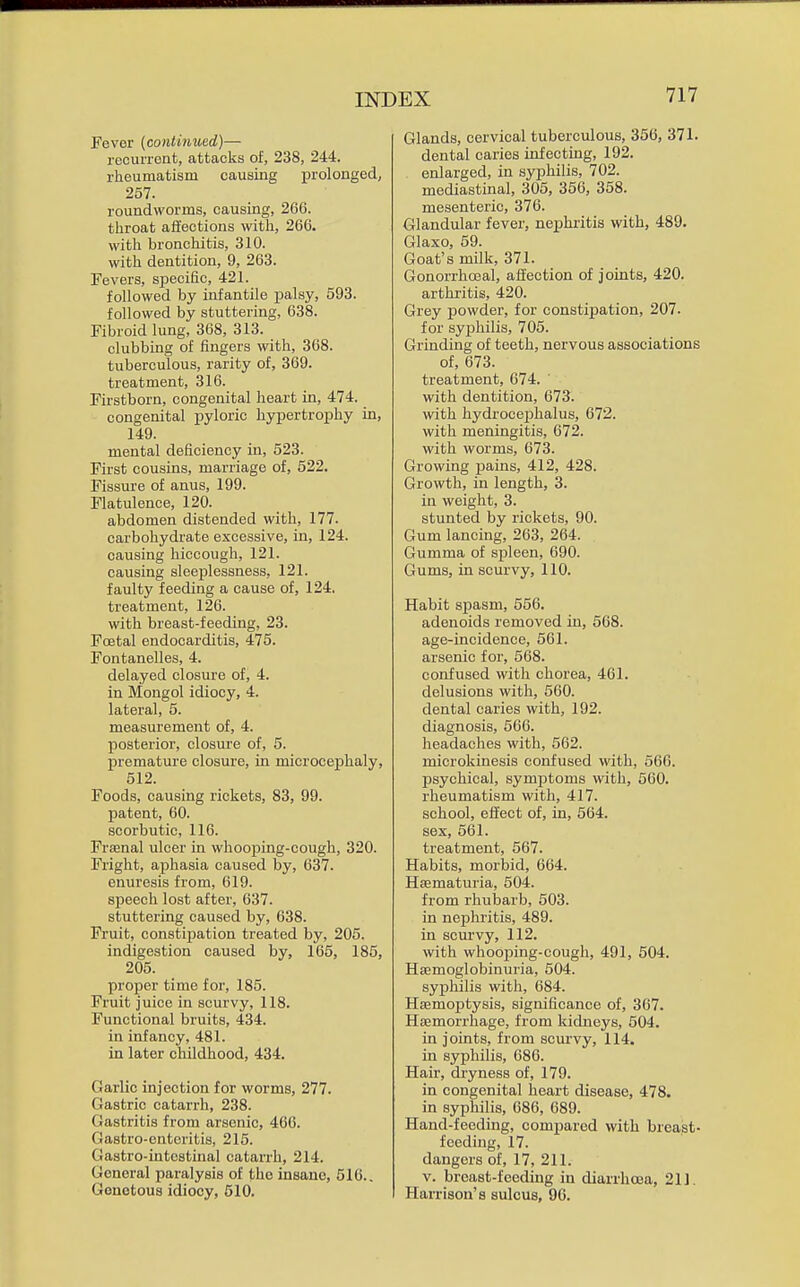 Fever {continued)— recurrent, attacks of, 238, 244. rheumatism causing prolonged, 257. roundworms, causing, 266. throat affections with, 266. with bronchitis, 310. with dentition, 9, 263. Fevers, specific, 421. followed by infantile palsy, 593. followed by stuttering, 638. Fibroid lung, 368, 313. clubbing of fingers with, 368. tuberculous, rarity of, 369. treatment, 316. Firstborn, congenital heart in, 474. congenital pyloric hypertrophy in, 149. mental deficiency in, 523. First cousins, marriage of, 522. Fissure of anus, 199. Flatulence, 120. abdomen distended with, 177. carbohydrate excessive, in, 124. causing hiccough, 121. causing sleeplessness, 121. faulty feeding a cause of, 124. treatment, 126. with breast-feeding, 23. Foetal endocarditis, 475. Fontanelles, 4. delayed closure of, 4. in Mongol idiocy, 4. lateral, 5. measurement of, 4. posterior, closure of, 5. premature closure, in microcephaly, 512. Foods, causing rickets, 83, 99. patent, 60. scorbutic, 116. Fraenal ulcer in whooping-cough, 320. Fright, aphasia caused by, 637. enuresis from, 619. speech lost after, 637. stuttering caused by, 638. Fruit, constifjation treated by, 205. indigestion caused by, 165, 185, 205. proper time for, 185. Fruit juice in scurvy, 118. Functional bruits, 434. in infancy, 481. in later childhood, 434. Garlic injection for worms, 277. Gastric catarrh, 238. Gastritis from arsenic, 460. Gastro-enteritis, 215. Gastro-intcstinal catarrh, 214. General paralysis of the insane, 516.. Genotous idiocy, 510. Glands, cervical tuberculous, 356, 371. dental caries infecting, 192. enlarged, in syphilis, 702. mediastinal, 306, 356, 358. mesenteric, 376. Glandular fever, nephritis with, 489. Glaxo, 59. Goat's milk, 371. Gonorrhoeal, affection of joints, 420. arthritis, 420. Grey powder, for constipation, 207. for syphilis, 705. Grinding of teeth, nervous associations of, 673. treatment, 674. with dentition, 673. with hydrocejihalus, 672. with meningitis, 672. with worms, 673. Growing pains, 412, 428. Growth, in length, 3. in weight, 3. stunted by rickets, 90. Gum lancing, 263, 264. Gumma of spleen, 690. Gums, in scurvy, 110. Habit spasm, 556. adenoids removed in, 568. age-incidence, 561. arsenic for, 568. confused with chorea, 461. delusions with, 560. dental caries with, 192. diagnosis, 566. headaches with, 562. microkinesis confused with, 566. psychical, symptoms with, 560. rheumatism with, 417. school, effect of, in, 564. sex, 561. treatment, 567. Habits, morbid, 664. Hsematuria, 504. from rhubarb, 503. in nephritis, 489. in scurvy, 112. with whooping-cough, 491, 504. Heemoglobinuria, 504. syphilis with, 684. Haemoptysis, significance of, 367. Haemorrhage, from kidneys, 504. in joints, from scurvy, 114. in syphilis, 686. Hair, dryness of, 179. in congenital heart disease, 478. in syphilis, 686, 689. Hand-feeding, compared with breast- feeding, 17. dangers of, 17, 211. V. breast-feeding in diarrhoea, 211, Harrison's sulcus, 96.