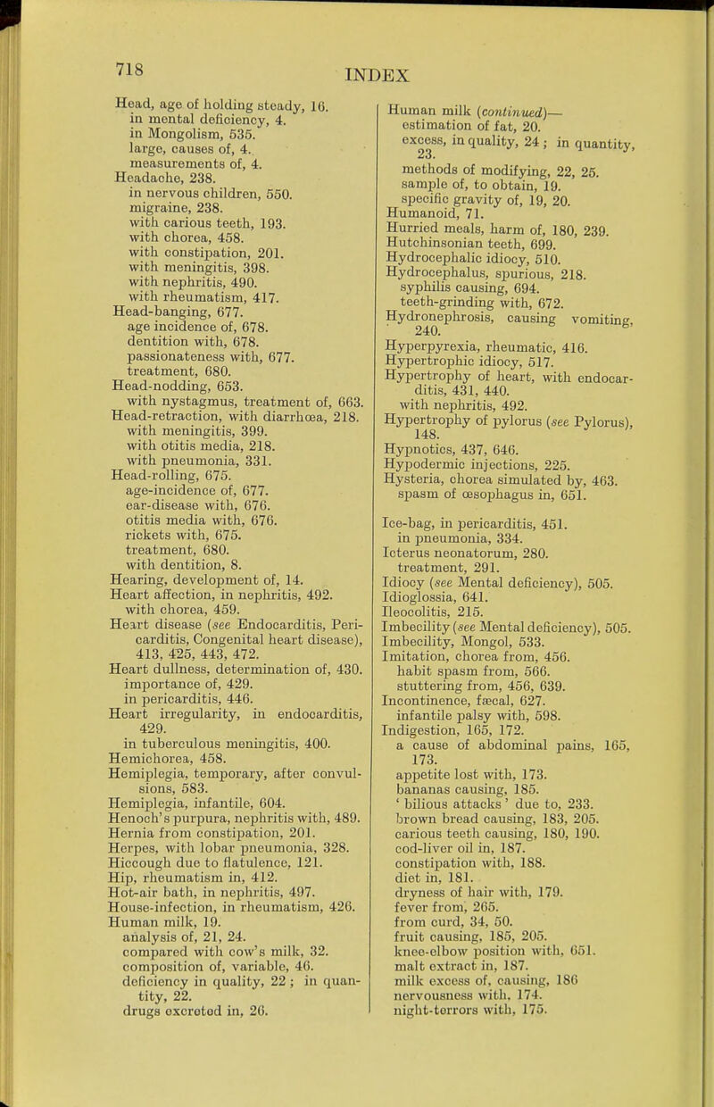 Head, age of holding steady, 16. in mental deficiency, 4. in Mongolism, 635. large, causes of, 4. measurements of, 4. Headache, 238. in nervous children, 550. migraine, 238. with carious teeth, 193. with chorea, 458. with constipation, 201. with meningitis, 398. with nephritis, 490. with rheumatism, 417. Head-banging, 677. age incidence of, 678. dentition with, 678. passionateness with, 677. treatment, 680. Head-nodding, 653. with nystagmus, treatment of, 663. Head-retraction, with diarrhoea, 218. with meningitis, 399. with otitis media, 218. with pneumonia, 331. Head-rolling, 675. age-incidence of, 677. ear-disease with, 676. otitis media with, 676. rickets with, 675. treatment, 680. with dentition, 8. Hearing, development of, 14. Heart affection, in nephritis, 492. with chorea, 459. Heart disease {see Endocarditis, Peri- carditis, Congenital heart disease), 413, 4^5, 443, 472. Heart dullness, determination of, 430. importance of, 429. in pericarditis, 446. Heart irregularity, in endocarditis, 429. in tuberculous meningitis, 400. Hemichorea, 458. HemijDlegia, temporary, after convul- sions, 583. Hemijjlegia, infantile, 604. Henoch's purjiura, nephritis with, 489. Hernia from constipation, 201. Herpes, with lobar pneumonia, 328. Hiccough due to flatulence, 121. Hip, rheumatism in, 412. Hot-air bath, in nephritis, 497. House-infection, in rheumatism, 426. Human milk, 19. analysis of, 21, 24. compared with cow's milk, 32. composition of, variable, 46. deficiency in quality, 22 ; in quan- tity, 22. drugs oxcrotod in, 26. Human milk (conliiiued)— estimation of fat, 20. excess, in quality, 24 ; in quantity, methods of modifying, 22, 25. sample of, to obtain, 19. specific gravity of, 19, 20. Humanoid, 71. Hurried meals, harm of, 180, 239. Hutchinsonian teeth, 699. Hydrocephalic idiocy, 510. Hydrocephalus, spurious, 218. syphilis causing, 694. teeth-grinding with, 672. Hydronephrosis, causing vomiting. Hyperpyrexia, rheumatic, 416. Hypertrophic idiocy, 517. Hypertrophy of heart, with endocar- ditis, 431, 440. with nephritis, 492. Hypertrophy of pylorus (see Pylorus), 148. Hypnotics, 437, 646. Hyjjodermic injections, 225. Hysteria, chorea simulated by, 463. s^jasm of oesophagus in, 651. Ice-bag, in pericarditis, 451. in pneumonia, 334. Icterus neonatorum, 280. treatment, 291. Idiocy {see Mental deficiency), 505. Idioglossia, 641. Ileocolitis, 215. Imbecility {see Mental deficiency), 505. Imbecility, Mongol, 533. Imitation, chorea from, 456. habit spasm from, 566. stuttering from, 456, 639. Incontinence, faecal, 627. infantile palsy with, 598. Indigestion, 165, 172. a cause of abdominal pains, 165, 173. appetite lost with, 173. bananas causing, 185. ' bilious attacks' due to, 233. brown bread causing, 183, 205. carious teeth causing, 180, 190. cod-liver oil in, 187. constipation with, 188. diet in, 181. dryness of hair with, 179. fever from, 265. from curd, 34, 50. fruit causing, 185, 205. knee-elbow liosition with, G51. malt extract in, 187. milk excess of, causing, 186 nervousness with, 174. night-torrors with, 175.