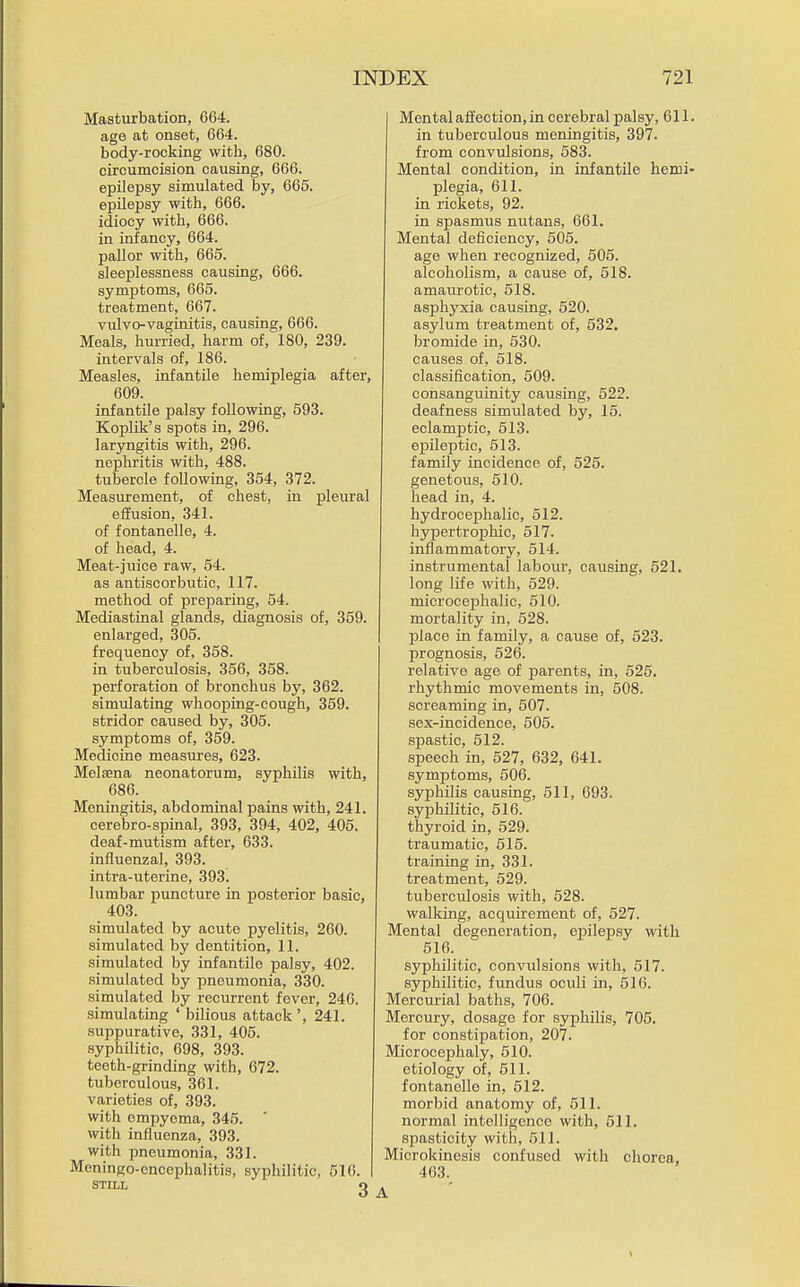 Masturbation, 664. age at onset, 664. body-rocking with, 680. circumcision causing, 666. epilepsy simulated by, 665. epilepsy with, 666. idiocy with, 666. in infancy, 664. pallor with, 665. sleeplessness causing, 666. symptoms, 665. treatment, 667. vulvo-vaginitis, causing, 666. Meals, hurried, harm of, 180, 239. intervals of, 186. Measles, infantile hemiplegia after, 609. infantile palsy following, 593. Koplik's spots in, 296. laryngitis with, 296. nephritis with, 488. tubercle following, 354, 372. Measurement, of chest, in pleural effusion, 341. of fontanelle, 4. of head, 4. Meat-juice raw, 54. as antiscorbutic, 117. method of preparing, 54. Mediastinal glands, diagnosis of, 359. enlarged, 305. frequency of, 358. in tuberculosis, 356, 358. perforation of bronchus by, 362. simulating whooping-cough, 359. stridor caused by, 305. symptoms of, 359. Medicine measures, 623. Melaena neonatorum, syphilis with, 686. Meningitis, abdominal pains with, 241. cerebro-spinal, 393, 394, 402, 405. deaf-mutism after, 633. influenzal, 393. intra-uterine, 393. lumbar puncture in posterior basic, 403. simulated by acute pyelitis, 260. simulated by dentition, 11. simulated by infantile palsy, 402. simulated by pneumonia, 330. simulated by recurrent fever, 246. simulating ' bilious attack ', 241. suppurative, 331, 405. syphilitic, 698, 393. teeth-grinding with, 672. tuberculous, 361. varieties of, 393. with empyema, 345. ' with influenza, 393. with pneumonia, 331. Meningo-enccphalitis, syphilitic, 516. STILL q Mental affection, in cerebral palsy, 611. in tuberculous meningitis, 397. from convulsions, 583. Mental condition, in infantile hemi- plegia, 611. in rickets, 92. in spasmus nutans, 661. Mental deficiency, 606. age when recognized, 505. alcoholism, a cause of, 518. amaui'otic, 518. asphyxia causing, 520. asylum treatment of, 532. bromide in, 630. causes of, 518. classification, 609. consanguinity causing, 522. deafness simulated by, 15. eclamptic, 513. epileptic, 513. family incidence of, 525. genetous, 510. head in, 4. hydrocephalic, 612. hypertrophic, 517. inflammatory, 514. instrumental labour, causing, 521. long life with, 629. microcejohalic, 610. mortality in, 628. j)lace in family, a cause of, 523. prognosis, 526. relative age of parents, in, 526. rhythmic movements in, 608. screaming in, 607. sex-incidence, 505. spastic, 512. speech in, 527, 632, 641. symptoms, 506. syphilis causing, 511, 693. syj)hilitic, 516. thyroid in, 629. traumatic, 515. training in, 331. treatment, 529. tuberculosis with, 528. walking, acquirement of, 527. Mental degeneration, epilepsy with 616. syphilitic, convulsions with, 617. syphilitic, fundus oculi in, 616. Mercurial baths, 706. Mercury, dosage for syphilis, 705. for constipation, 207. Microcephaly, 510. etiology of, 511. fontanelle in, 512. morbid anatomy of, 511. normal intelligence with, 511. spasticity with, 511. Microkinesis confused with chorea, 463. A