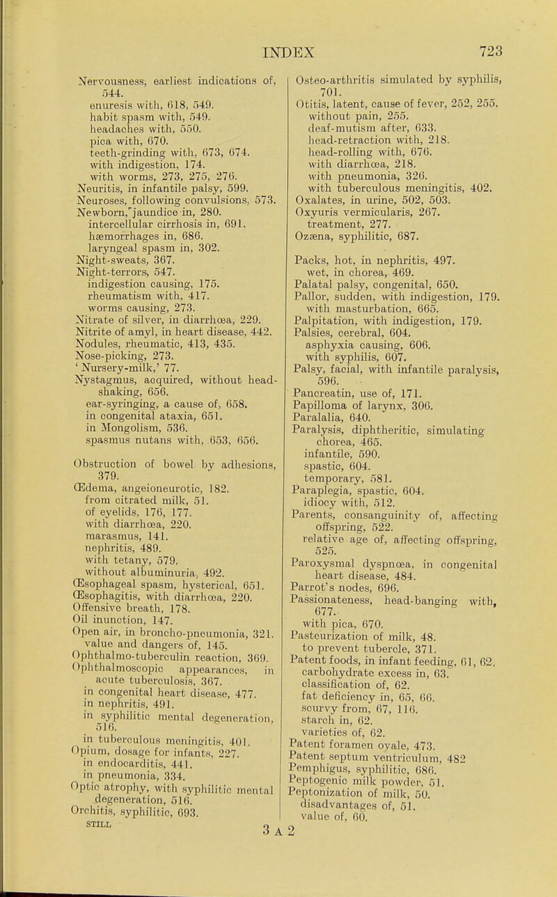 Nervousness, earliest indications of, 544. enuresis with, (518, 549. habit .spasm with, 54f). headaches with, 550. pica with, G70. teeth-grinding with, 673, 074. with indigestion, 174. with worms, 273, 275, 276. Neuritis, in infantile palsy, 599. Neuroses, following convulsions, 573. Newborn,'jaundice in, 280. intercellular cirrhosis in, 691. haemorrhages in, 686. laryngeal spasm in, 302. Night-sweats, 367. Night-terrors, 547. indigestion causing, 175. rheumatism with, 417. worms causing, 273. Nitrate of silver, in diarrhoea, 229. Nitrite of amyl, in heart disease, 442. Nodules, rheumatic, 413, 435. Nose-picking, 273. ' Nursery-milk,' 77. Nystagmus, acquired, without head- shaking, 656. ear-syringing, a cause of, 658. in congenital ataxia, 651. in Mongolism, 536. spasmus nutans with, 653, 656. Obstruction of bowel by adhesions, 379. CEdema, angeioneurotic, 182. from citrated milk, 51. of eyelids, 176, 177. with diarrhoea, 220. marasmus, 141. nephritis, 489. with tetany, 579. without albuminuria, 492. CEsophageal spasm, hysterical, 651. OEsophagitis, with diarrhoea, 220. Offensive breath, 178. Oil inunction, 147. Open air, in broncho-pneumonia, 321. value and dangers of, 145. Ophthalmo-tuberculin reaction, 369. Ophthalmoscopic appearances, in acute tuberculosis, 367. in congenital heart disease, 477. in nephritis, 491. in syphilitic mental degeneration, 516. in tuberculous meningitis. 401. Opium, dosage for infants, 227. in endocarditis, 441. in pneumonia, 334. Optic atrophy, with syphilitic mental degeneration, 516. Orchitis, syphilitic, 693. STILL O Osteo-arthritis simulated by syphUis, 701. Otitis, latent, cause of fever, 252, 255. witliout pain, 255. deaf-mutism after, 633. head-retraction with, 218. head-rolling with, 676. with diarrhoea, 218. with pneumonia, 326. with tuberculous meningitis, 402. Oxalates, in urine, 502, 503. Oxyuris vermicularis, 267. treatment, 277. Ozsena, syphilitic, 687. Packs, hot, in nephritis, 497. wet, in chorea, 469. Palatal palsy, congenital, 650. Pallor, sudden, with indigestion, 179. with masturbation, 665. Palpitation, with indigestion, 179. Palsies, cerebral, 604. asphyxia causing, 606. with syphilis, 607. Palsy, facial, with infantile paralysis, 596. Pancreatin, use of, 171. Papilloma of larynx, 306. Paralalia, 640. Paralysis, diphtheritic, simulating chorea, 465. infantile, 590. spastic, 604. temporary, 581. Paraplegia, spastic, 604. idiocy with, 512. Parents, consanguinity of, affecting ofisj)ring, 522. relative age of, affecting offspring, 525. Paroxysmal dyspnoea, in congenital heart disease, 484. Parrot's nodes, 696. Passionateness, head-banging with. 677. with pica, 670. Pasteurization of milk, 48. to prevent tubercle, 371. Patent foods, in infant feeding, 61, 62. carbohydi-ate excess in, 63. classification of, 62. fat deficiency in, 65. 66. scurvy from, 67, 116. starch in, 62. varieties of, 62. Patent foramen ovale, 473. Patent septum ventriculum, 482 Pemphigus, syphilitic, 686. Peptogenic milk powder, 61. Peptonization of milk, 50. disadvantages of, 51. value of, 60. 2