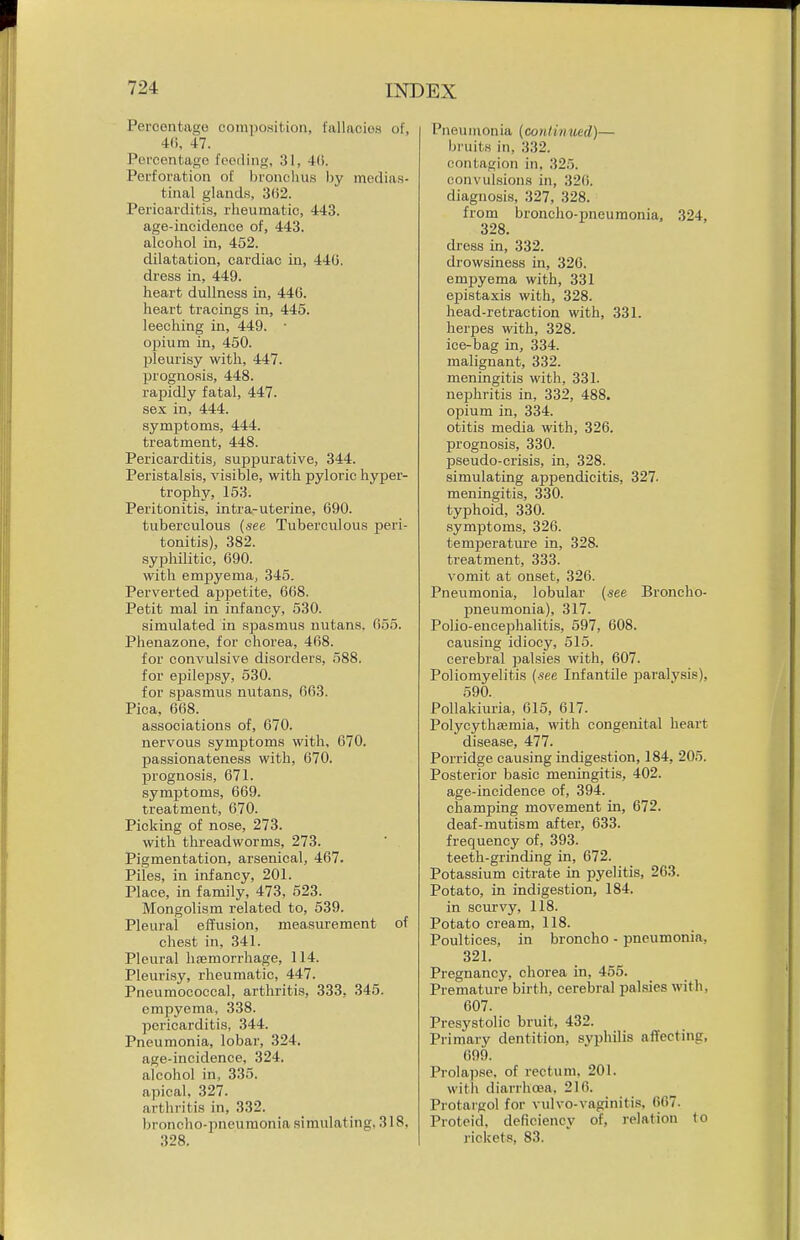 Percontago composition, fallaoioH of, 4(), 47. Percentage fooiling, 31, 4(). Perforation of bronchus by medias- tinal glands, 302. Pericarditis, rlieumatic, 443. age-incidence of, 443. alcohol in, 452. dilatation, cardiac in, 44G. dress in, 449. heart dullness in, 446. heart tracings in, 445. leeching in, 449. ■ opium in, 450. ]3leurisy with, 447. l^rogno.sis, 448. rapidly fatal, 447. sex in, 444. symptoms, 444. treatment, 448. Pericarditis, suj^purative, 344. Peristalsis, visible, with pyloric hyper- trophy, 153. Peritonitis, intra-uterine, 690. tuberculous {see Tuberculous peri- tonitis), 382. syphilitic, 690. with empyema, 345. Perverted apjietite, 668. Petit mal in infancy, 530. simulated in spasmus nutans. 055. Phenazone, for chorea, 468. for convulsive disorders, 588. for epile20sy, 530. for spasmus nutans, 663. Pica, 668. associations of, 670. nervous symptoms with, 670. passionateness with, 670. prognosis, 671. symptoms, 669. treatment, 670. Picking of nose, 273. with threadworms, 273. Pigmentation, arsenical, 467. Piles, in infancy, 201. Place, in family, 473, 523. Mongolism related to, 539. Pleural effusion, measurement of chest in, 341. Pleural hsemorrhage, 114. Pleuri.sy, rheumatic, 447. Pneumococcal, arthritis, 333, 345. empyema, 338. pericarditis, 344. Pneumonia, lobar, 324. age-incidence, 324. alcohol in, 335. apical, 327. arthritis in, 332. broncho-iineumonia simulating, 318, 328. Pneumonia (continued)— bruits in, 332. contagion in, 325. convulsions in, 32(). diagnosis, 327, 328. from broncho-pneumonia, 324, 328. dress in, 332. drowsiness in, 320. empyema with, 331 epistaxis with, 328. head-retraction with, 331. herpes with, 328. ice-bag in, 334. malignant, 332. meningitis with, 331. nephritis in, 332, 488. opium in, 334. otitis media with, 326. prognosis, 330. pseudo-crisis, in, 328. simulating appendicitis, 327. meningitis, 330. typhoid, 330. symptoms, 326. temperature in, 328. treatment, 333. vomit at onset, 326. Pneumonia, lobular (see Broncho- pneumonia), 317. Polio-enceijhalitis, 597, 608. causing idiocy, 515. cerebral jialsies with, 607. Poliomyelitis (see Infantile paralysis), 590. Pollakiuria, 615, 617. Polycythsemia, with congenital heart disease, 477. Porridge causing indigestion, 184, 205. Posterior basic meningitis, 402. age-incidence of, 394. champing movement in, 672. deaf-mutism after, 633. frequency of, 393. teeth-grinding in, 672. Potassium citrate in i^yelitis, 263. Potato, in indigestion, 184. in scurvy, 118. Potato cream, 118. Poultices, in broncho - pneumonia, 321. Pregnancy, chorea in, 455. Premature birth, cerebral palsies with, 607. Presystolic bruit, 432. Primary dentition, syphUis affecting, 699. Prolapse, of rectum, 201. witli diarrhoea. 216. Protargol for vulvo-vaginitis, 667. Proteid, deficiency of, relation to rickets, 83.
