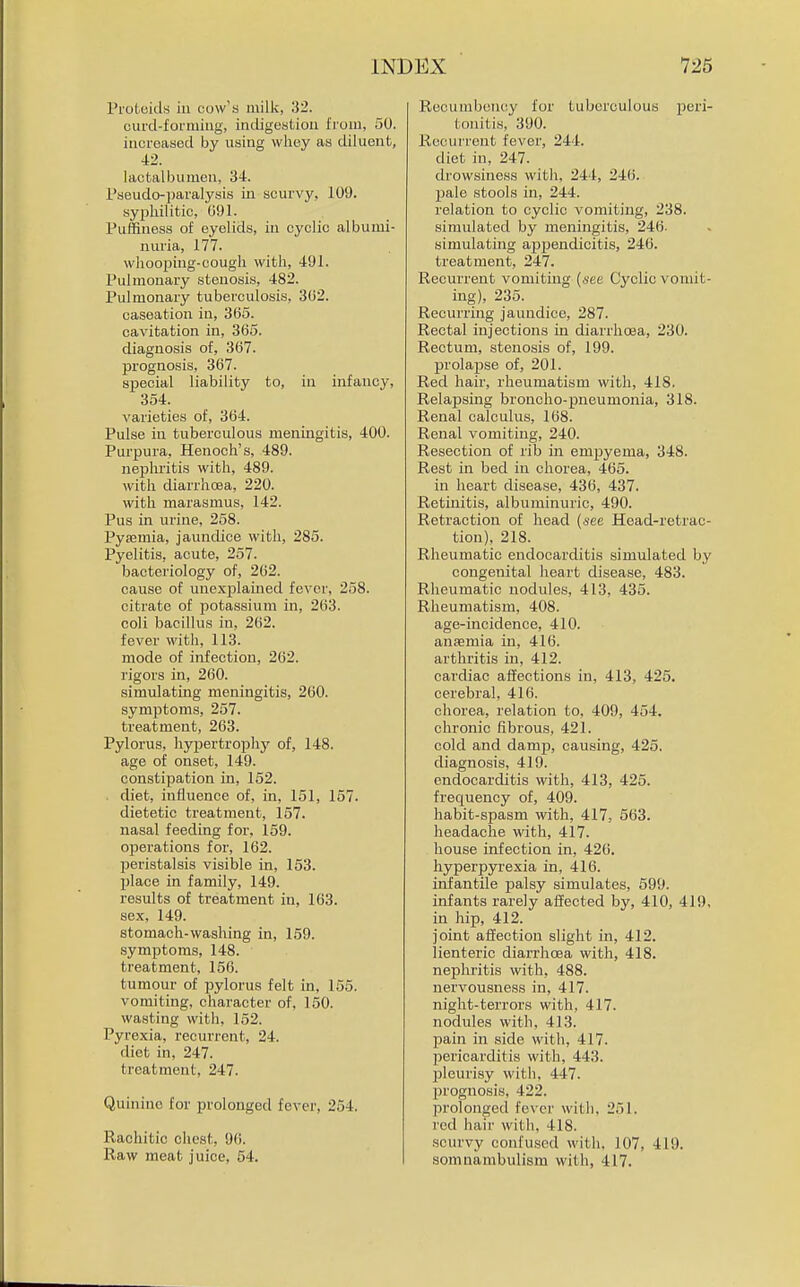 Proleids in cow's milk, 32. curd-formiug, indigestion Irom, 50. increased by using whey as diluent, 42. lactalbumen, 34. Pseudo-paralysis in scurvy, 109. syphilitic, 091. Puffiness of eyelids, in cyclic albumi- nuria, 177. whooping-cough with, 491. Pulmonary stenosis, 482. Pulmonary tuberculosis, 302. caseation in, 305. cavitation in, 365. diagnosis of, 307. prognosis, 367. special liability to, in infancy, 354. varieties of, 364. Pulse in tuberculous meningitis, 400. Purpura, Henoch's, 489. nephritis with, 489. with diarrhoea, 220. with marasmus, 142. Pus in urine, 258. Pyasmia, jaundice with, 285. Pyelitis, acute, 257. bacteriology of, 262. cause of unexplauied fever, 258. citrate of potassium in, 263. coli bacillus in, 262. fever with, 113. mode of infection, 262. rigors in, 200. simulating meningitis, 260. symptoms, 257. treatment, 263. Pylorus, hypertrophj'- of, 148. age of onset, 149. constipation in, 152. diet, influence of, in, 151, 157. dietetic treatment, 157. nasal feeding for, 159. operations for, 162. peristalsis visible in, 153. l)lace in family, 149. results of treatment in, 163. sex, 149. stomach-washing in, 159. symptoms, 148. treatment, 150. tumour of pylorus felt in, 155. vomiting, character of, 150. wasting with, 152. Pyrexia, recurrent, 24. diet in, 247. treatment, 247. Quinine for prolonged fever, 254. Rachitic chest, 90. Raw meat juice, 54. Recumbency for tuberculous peri- tonitis, 390. Recurrent fever, 244. diet in, 247. drowsiness with, 244, 246. j)ale stools in, 244. relation to cyclic vomiting, 238. simulated by meningitis, 246- simulating appendicitis, 246. treatment, 247. Recurrent vomiting {see Cyclic vomit- ing), 235. Recurring jaundice, 287. Rectal injections in diarrhoea, 230. Rectum, stenosis of, 199. prolajise of, 201. Red hair, rheumatism with, 418. Relapsing broncho-pneumonia, 318. Renal calculus, 108. Renal vomiting, 240. Resection of rib in empyema, 348. Rest in bed in chorea, 405. in heart disease, 430, 437. Retmitis, albuminuric, 490. Retraction of head {nee Head-retrac- tion). 218. Rheumatic endocarditis simulated by congenital heart disease, 483. Rheumatic nodules, 413, 435. Rheumatism, 408. age-incidence, 410. aufemia in, 416. arthritis in, 412. cardiac affections in, 413, 425. cerebral, 416. chorea, relation to, 409, 454. chronic fibrous, 421. cold and damp, causing, 425. diagnosis, 419. endocarditis with, 413, 425. frequency of, 409. habit-spasm with, 417, 563. headache with, 417. house infection in, 426. hyperpyrexia in, 416. infantile palsy simulates, 599. infants rarely affected by, 410, 419, in hip, 412. joint affection slight in, 412. lienteric diarrhoea with, 418. nephritis with, 488. nervousness in, 417. night-terrors with, 417. nodules with, 413. pain in side with, 417. pericarditis with, 443. jDleurLsy with, 447. prognosis, 422. prolonged fever witii, 251. red hair with, 418. scurvy confused witli. 107, 419. somnambulism with, 417.