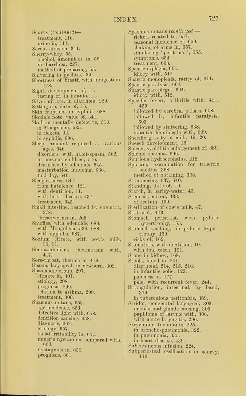 Scurvy {continued)— treatment, 116. urine in, 111. yorous effusion, 341. Sherry-whey, 55. alcohol, amoinit of, in, 5(5. in diarrhoea, 227. method of preparing, 56. Shivering in pyelitis, 260. Shortness of breath with indigestion, 178. Sight, development of, 14. testing of, in infants, 14. Silver nitrate, in diarrhoea, 229. Sitting up, date of, 16. Skin eruptions in syphilis, 688. Skodaic note, value of, 341. Skull in mentally defective, 510. in Mongolism, 535. in rickets, 92. in syphilis, 696. Sleep, amount required at various ages, 646. disorders, with habit-spasm, 562. in nervous children, 546. disturbed by adenoids, 645. masturbation inducing, 666. mid-day, 646. Sleeplessness, 644. from flatulence, 121. with dentition, 11. with heart disease, 437. treatment, 645. Small intestine, reached by cnemata, 278. threadworms in, 268. Snuffles, with adenoids, 688. with Mongolism, 536, 688. with syphilis, 687. Sodium citrate, with cow's milk, 50, 51. Somnambulism, rheumatism with, 417. Sore-throat, rheumatic, 416. Spasm, laryngeal, in newborn, 302. Spasmodic croup, 297. climate in, 301. etiology, 298. prognosis, 299. relation to asthma, 299. treatment, 300. Spasmus nutans, 653. age-incidence, 653. defective light with, 658. dentition causing, 658. diagnosis, 662. etiology, 657. facial irritability in, 657. miner's nystagmus compared with, 660. nystagmus in, (i56. prognosis, 661. Spasmus nutans (coniinued)— rickets related to, 667. seasonal incidence of, 659. shaking of arms in, 657. simulating ' petit mal', 655. symptoms, 654. treatment, 663. Spastic diplegia, 604. idiocy with, 512. Spastic monoplegia, rarity of, 611. Spastic paralysis, 604. Sjjastic paraplegia, 604. idiocy with, 512. Specific fevers, arthritis with, 421, 465. followed by cerebral palsies, 608. followed by infantile paralysis, 593. followed by stuttering, 638. infantile hemijilegia with, 609. Specific gravity of milk, 19, 20. Speech develojament, 16. Spleen, .syphilitic enlargement of, 689. Splenic anaemia, 696. Spurious hydrocephalus, 218. Sputum, examination for tubercle bacillus, 368. method of obtaining, 368. Stammering, 637, 640. Standing, date of, 16. Starch, in barley-water, 43. Stenosis, mitral, 433. of rectum, 199. Sterilization of cow's milk, 47. Stiff-neck, 413. Stomach peristalsis with jjylorlc hypertrophy, 153. Stomach-washing, in pyloric hyper- trojjhy, 159. risks of, 162. Stomatitis, with dentition, 10. with foul teeth, 191. Stone in kidney, 168. Stools, blood in, 201. diarrhoea], 214, 215, 216. in infantile colic, 123. paleness of, 177. pale, with recurrent fever, 244. Strangulation, intestinal, by band, 379. in tuberculous peritonitis, 389. Stridor, congenital laryngeal, 303. mediastinal glands causing, 305. papilloma of larynx with, 306. with acute laryngitis, 296. vStrychnine, for infants, 225. in broncho-pneumonia, 322. in pneumonia, 335. in heart disease, 439. Subcutaneous infusion, 224. Subperiosteal ossification in scurvy, 116.