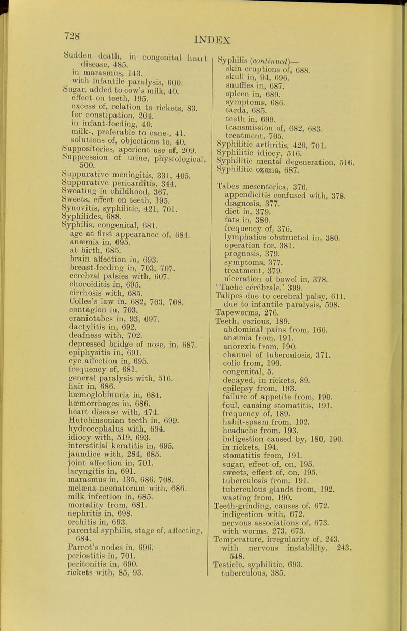 Sudden death, in eoiigonilal heart disease, -ISo. in marasmus, 143. with infantile paralysis, (iOO. Sugar, added to oovv's milk, 40. cH'cct on teeth, 195. e.xcoss of, relation to rickets, 83. for constipation, 204. in infant-feeding, 40. milk-, preferable to cane-, 41. solutions of, objections to, 40. Supijositories, aperient use of, 209. Suppression of urine, physioloo-ieal, 500. ° Suppurative meningitis, 331, 405. Suppurative pericarditis, 344. Sweating in childhood, 367. Sweets, effect on teeth, 195. Synovitis, syphilitic, 421, 701. Syphilides, 688. Syphilis, congenital, 681. age at first aijpearance of, 684. anjemia in, 695. at birth, 685. brain affection in, 693. breast-feeding in, 703, 707. cerebral jjalsies with, 607. choroiditis in, 695. cirrhosis with, G85. Colles's law in, 682, 703, 708. contagion in, 703. craniotabes in, 93, 697. dactylitis in, 692. deafness with, 702. depressed bridge of nose, in, 687. epiphysitis in, 691. eye affection in, 695. frequency of, 681. general paralysis with, 516. hair in, 686. hsemoglobinuria in, 084. haemorrhages in, 686. heart disease with, 474. Hutchinsonian teeth in, 699. hydrocephalus with, 694. idiocy with, 519, 693. interstitial keratitis in, 695. jaundice with, 284, 685. joint affection in, 701. laryngitis in, 691. marasmus in, 135, 686, 708. melsena neonatorum with, 686. milk infection in, 686. mortality from, 681. nephritis in, 698. orchitis in, 693. parental syphilis, stage of, affecting, 684. Parrot's nodes in. 69(i. periostitis in, 701. peritonitis in, 090. rickets with, 85, 93. Syphilis {cunliiiued)— skin eruj)tions of, 688. skull in, 94, 696. snuffles in, 687. spleen in, 689. symptoms, 686. tarda, 685. teeth in, 699. transmission of, 682, 683. treatment, 705. Syphilitic arthritis, 420, 701. Syphilitic idiocy, 516. Syphilitic mental degeneration, 516. Syphilitic oztena, 687. Tabes mesenterica, 376. appendicitis confused with, 378. diagnosis, 377. diet in, 379. fats in, 380. frequency of, 376. lymphatics obstructed in, 380. ojDeration for, 381. prognosis, 379. symptoms, 377. treatment, 379. ulceration of bowel in, 378. ' Tache cerebrale,' 399. Talipes due to cerebral palsy, 611. due to infantile j)aralysis, 598. Tapeworms, 276. Teeth, carious, 189. abdominal paius from, 166. anaemia from, 191. anorexia from, 190. channel of tuberculosis, 371. colic from, 190. congenital, 5. decayed, in rickets, 89. epilej)sy from, 193. failure of appetite from, 190. foul, causing stomatitis, 191. frequency of, 189. habit-spasm from, 192. headache from, 193. indigestion caused by, 180, 190. in rickets, 194. stomatitis from, 191. sugar, effect of, on, 195. sweets, effect of, on, 195. tuberculosis from, 191. tuberculous glands from, 192. wasting from, 190. Teeth-grinding, causes of, 672. indigestion with, 672. nervous associations of, (i73. with worms, 273, 673. Temperature, irregularity of, 243. with nervous instability. 243. 548. Testicle, syphilitic, 693. tuberculous, 385.