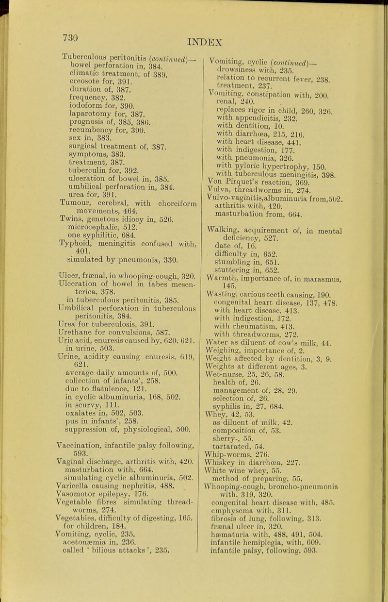 INDEX Tuberculous peritonitis {continued)— bowel perforation in, 384. climatic treatment, of .'381(. creosote for, ,391. duration of, 387. frequency, 382. iodoform for, 390. laparotomy for, 387. prognosis of, 385, 386. recumbency for, 390. sex in, 383. surgical treatment of, 387. symptoms, 383. treatment, 387. tuberculin for, 392. ulceration of bowel in, 385. umbilical perforation in, 384. urea for, 391. Tumour, cerebral, with choreiform movements, 464. Twins, genetous idiocy in, 526. microcephalic, 512. one syphilitic, 684. Typhoid, meningitis confused with, 401. simulated by pneumonia, 330. Ulcer, frfenal, in whooping-cough, 320. Ulceration of bowel in tabes mesen- terica, 378. in tuberculous peritonitis, 385. Umbilical perforation in tuberculous peritonitis, 384. Urea for tuberculosis, 391. Urethane for convulsions, 587. Uric acid, enuresis caused by, 620, 621. in urine, 503. Urine, acidity causing enuresis, 619. 621. average daily amounts of, 500. collection of infants', 258. due to flatulence, 121. in cyclic albuminuria, 168, 502. in scurvy, 111. oxalates in, 502, 503. pus in infants', 258. suppression of, physiological, 500. Vaccination, infantile palsy following, 593. Vaginal discharge, arthritis with, 420. masturbation with, 664. simulating cyclic albuminiu-ia, 502. Varicella causing nephritis, 488. Vasomotor epile])sy, 176. Vegetable fibres simulating thread- worms, 274. Vegetables, difficulty of digesting, 165. for children, 184. Vomiting, cyclic, 235. acetonwmia in, 230. called ' bilious attacks 235. I Vomiting, cyclic (continued)— drowsiness with, 235. relation to recurrent fever, 238. treatment, 237. Vomiting, constipation with, 200. renal, 240. replaces rigor in child, 260, 326. with appendicitis, 232. with dentition, 10. with diarrhcea, 215, 216. with heart disease, 441. with indigestion, 177. with pneumonia, 326. with pyloric hypertrophy, 150. with tuberculous meningitis, 398. Von Pirquet's reaction, 369. Vulva, threadworms in, 274. Vulvo-vaginitis,albuminuria from,502. arthritis with, 420. masturbation from, 664. Walking, acquirement of, in mental deficiency, 527. date of, 16. difficulty in, 652. stumbling in, 651. stuttering in, 652. Warmth, importance of, in marasmus, 145. Wasting, carious teeth causing, 190. congenital heart disease, 137, 478. with heart disease, 413. with indigestion, 172. with rheumatism, 413. with threadworms, 272. Water as diluent of cow's milk, 44. Weighing, importance of, 2. Weight affected by dentition, 3, 9. Weights at different ages, 3. Wet-nurse. 25, 26, 58. health of, 26. management of, 28, 29. selection of, 26. syphilis in, 27, 684. Whey, 42, 53. as diluent of milk, 42. composition of, 53. sherry-, 55. tartarated, 54. Whip-worms, 276. Whiskey in diarrho3a, 227. White wine whey, 55. method of jjreparing, 55. Whooping-cough, broncho-pneumonia with. 319, 320. congenital heart disease with, 485. emphysema with, 311. fibrosis of lung, following, 313. fra;nal ulcer in. 320. hajmaturia with, 488, 491, 504. infantile hemiplegia, with, C09. infantile jmlsy, following, 593.