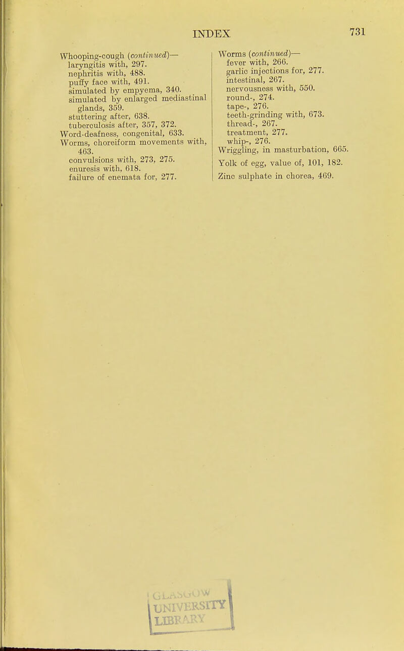 Whooping-cough {continued)— laryngitis with, 297. nephritis with, 488. puffy face with, 491. simulated by empyema, 340. simulated by enlarged mediastinal glands, 359. stuttering after, 638. tuberculosis after, 357, 372. Word-deafness, congenital, 633. Worms, choreiform movements with, 463. convulsions with, 273, 275. enuresis with, 618. failure of enemata for, 277. Worms (continued)— fever with, 266. garlic injections for, 277. intestinal, 267. nervousness with, 550. round-, 274. tape-, 276. teeth-grinding with, 673. thread-, 267. treatment, 277. whip-, 276. Wriggling, in masturbation, 665. Yolk of egg, value of, 101, 182. Zinc sulphate in chorea, 469.