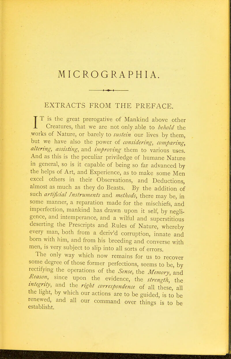 MICROGRAPHIA. EXTRACTS FROM THE PREFACE. IT is the great prerogative of Mankind above other Creatures, that we are not only able to behold the works of Nature, or barely to sustein our lives by them, but we have also the power of considering, comparing, altering, assisting, and improving them to various uses. And as this is the peculiar priviledge of humane Nature in general, so is it capable of being so far advanced by the helps of Art, and Experience, as to make some Men excel others in their Observations, and Deductions, almost as much as they do Beasts. By the addition of such artificial Instruments and methods, there may be, in some manner, a reparation made for the mischiefs, and imperfection, mankind has drawn upon it self, by negli- gence, and intemperance, and a wilful and superstitious deserting the Prescripts and Rules of Nature, whereby every man, both from a deriv'd corruption, innate and born with him, and from his breeding and converse with men, is very subject to slip into all sorts of errors. The only way which now remains for us to recover some degree of those former perfections, seems to be, by rectifying the operations of the Sense, the Memory, and Reason, since upon the evidence, the strength the integrity, and the right correspondence of all these, all the light, by which our actions are to be guided, is to be renewed, and all our command over things is to be establisht.