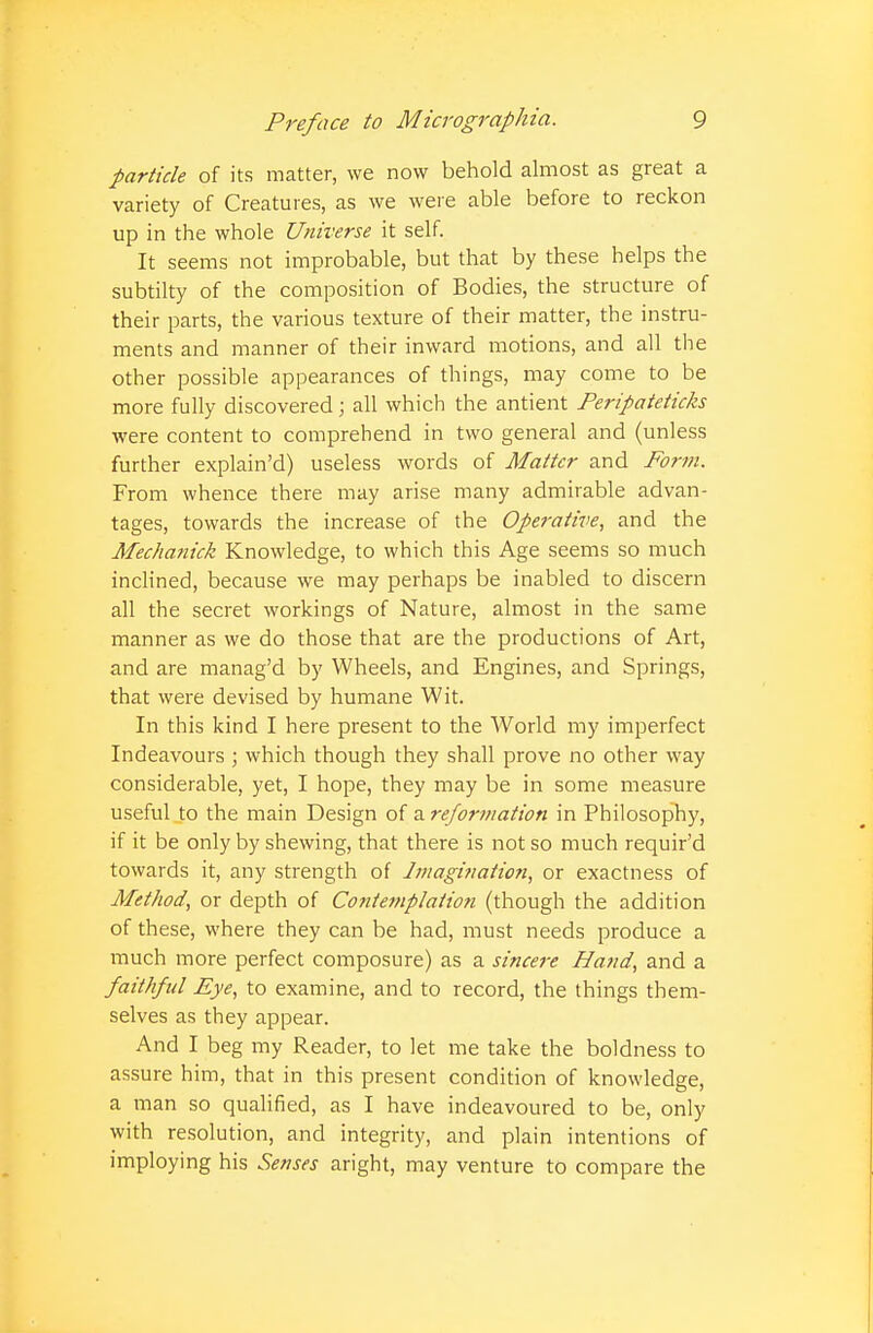 particle of its matter, we now behold almost as great a variety of Creatures, as we were able before to reckon up in the whole Universe it self. It seems not improbable, but that by these helps the subtilty of the composition of Bodies, the structure of their parts, the various texture of their matter, the instru- ments and manner of their inward motions, and all the other possible appearances of things, may come to be more fully discovered; all which the antient Peripateticks were content to comprehend in two general and (unless further explain'd) useless words of Matter and Form. From whence there may arise many admirable advan- tages, towards the increase of the Operative, and the Mechanick Knowledge, to which this Age seems so much inclined, because we may perhaps be inabled to discern all the secret workings of Nature, almost in the same manner as we do those that are the productions of Art, and are manag'd by Wheels, and Engines, and Springs, that were devised by humane Wit. In this kind I here present to the World my imperfect Indeavours ; which though they shall prove no other way considerable, yet, I hope, they may be in some measure useful to the main Design of a reformation in Philosophy, if it be only by shewing, that there is not so much requir'd towards it, any strength of Jmagination, or exactness of Method, or depth of Contemplation (though the addition of these, where they can be had, must needs produce a much more perfect composure) as a sincere Hand, and a faithful Eye, to examine, and to record, the things them- selves as they appear. And I beg my Reader, to let me take the boldness to assure him, that in this present condition of knowledge, a man so qualified, as I have indeavoured to be, only with resolution, and integrity, and plain intentions of imploying his Senses aright, may venture to compare the