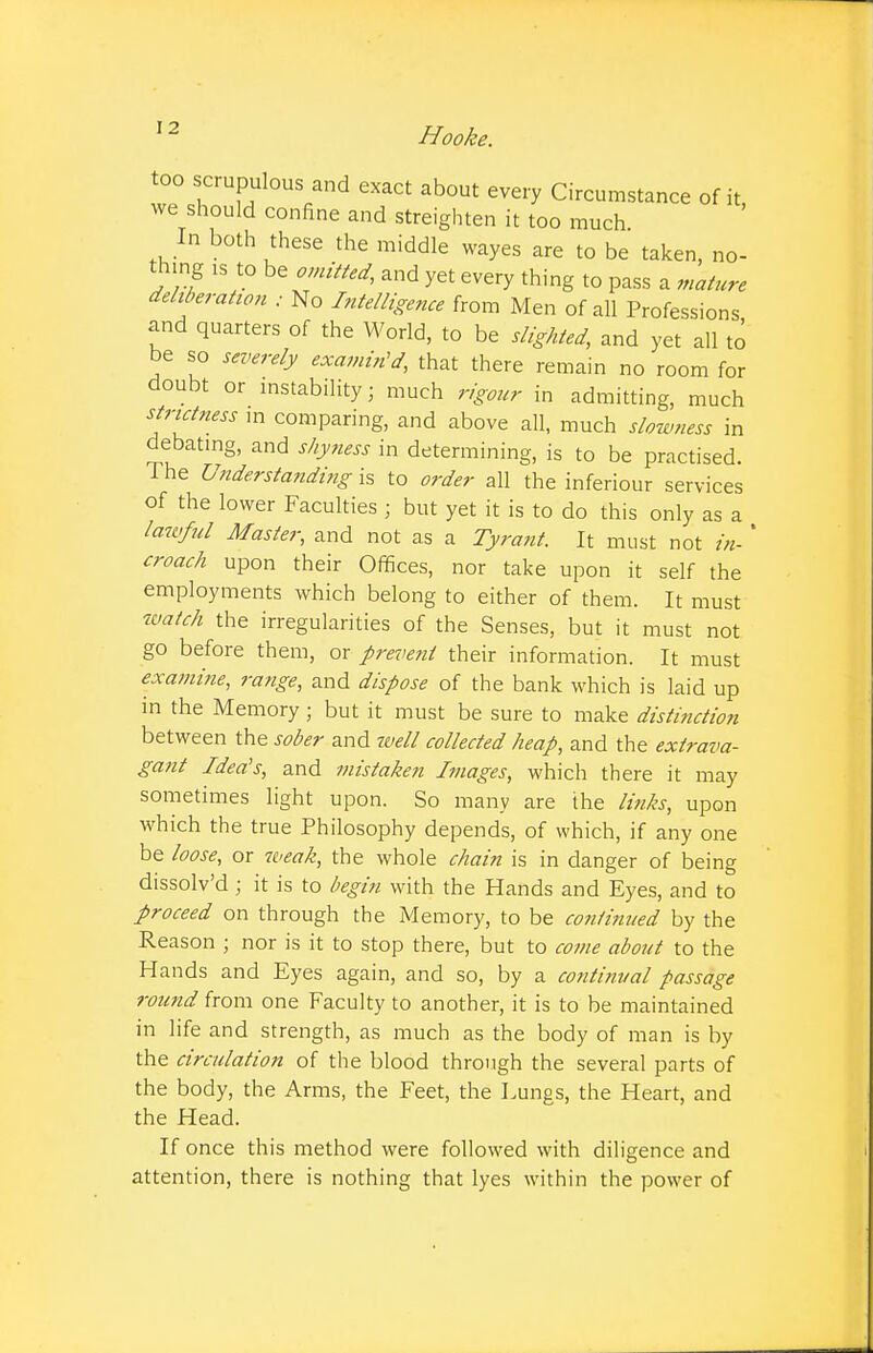 I 2 too scrupulous and exact about every Circumstance of it, we should confine and streighten it too much In both these the middle wayes are to be taken, no- thing 1S to be omitted, and yet every thing to pass a mature deliberation ; No Intelligence from Men of all Professions and quarters of the World, to be slighted, and yet all to be so severely examined, that there remain no room for doubt or instability; much rigour in admitting, much strictness in comparing, and above all, much slowness in debating, and shyness in determining, is to be practised. The Understanding is to order all the inferiour services of the lower Faculties ; but yet it is to do this only as a lawful Master, and not as a Tyrant. It must not in- * croach upon their Offices, nor take upon it self the employments which belong to either of them. It must watch the irregularities of the Senses, but it must not go before them, or prevent their information. It must examine, range, and dispose of the bank which is laid up in the Memory • but it must be sure to make distinction between the sober and well collected heap, and the extrava- gant Idea's, and mistaken Images, which there it may sometimes light upon. So many are the links, upon which the true Philosophy depends, of which, if any one be loose, or weak, the whole chain is in danger of being dissolv'd ; it is to begin with the Hands and Eyes, and to proceed on through the Memory, to be continued by the Reason ; nor is it to stop there, but to come about to the Hands and Eyes again, and so, by a continual passage round from one Faculty to another, it is to be maintained in life and strength, as much as the body of man is by the circulation of the blood through the several parts of the body, the Arms, the Feet, the Lungs, the Heart, and the Head. If once this method were followed with diligence and attention, there is nothing that lyes within the power of