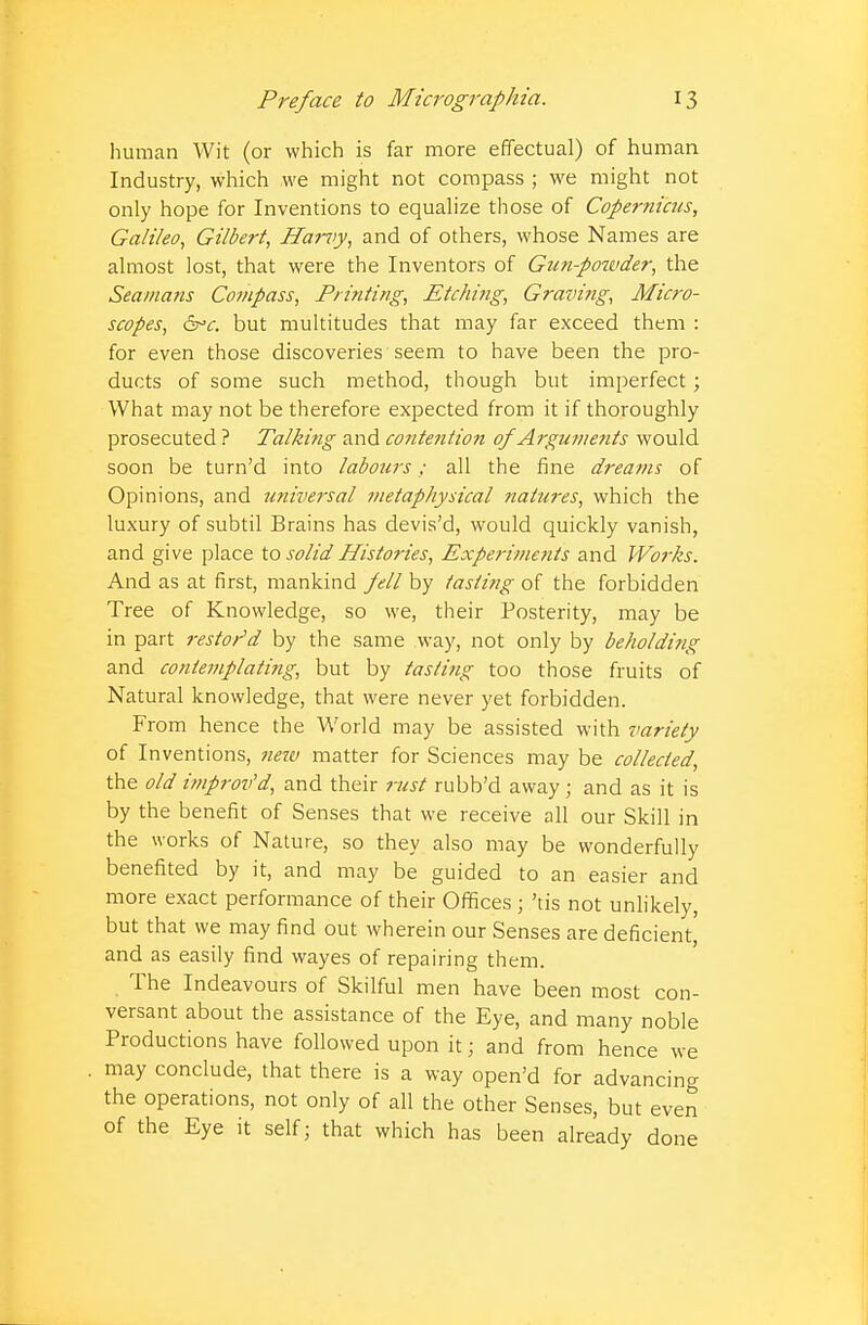 human Wit (or which is far more effectual) of human Industry, which we might not compass ; we might not only hope for Inventions to equalize those of Copernicus, Galileo, Gilbert, Harvy, and of others, whose Names are almost lost, that were the Inventors of Gun-powder, the Sea/nans Compass, Printing, Etching, Graving, Micro- scopes, &>c. but multitudes that may far exceed them : for even those discoveries seem to have been the pro- ducts of some such method, though but imperfect; What may not be therefore expected from it if thoroughly prosecuted ? Talking and contention of Arguments would soon be turn'd into labours; all the fine dreams of Opinions, and universal metaphysical natures, which the luxury of subtil Brains has devis'd, would quickly vanish, and give place to solid Histories, Experiments and Works. And as at first, mankind fell by tasting of the forbidden Tree of Knowledge, so we, their Posterity, may be in part restored by the same way, not only by beholding and contemplating, but by tasting too those fruits of Natural knowledge, that were never yet forbidden. From hence the World may be assisted with variety of Inventions, tiew matter for Sciences may be collected, the old itnprov'd, and their rust rubb'd away; and as it is by the benefit of Senses that we receive all our Skill in the works of Nature, so they also may be wonderfully benefited by it, and may be guided to an easier and more exact performance of their Offices ■ 'tis not unlikely, but that we may find out wherein our Senses are deficient, and as easily find wayes of repairing them. The Indeavours of Skilful men have been most con- versant about the assistance of the Eye, and many noble Productions have followed upon it j and from hence we may conclude, that there is a way opened for advancing the operations, not only of all the other Senses, but even of the Eye it self; that which has been already done