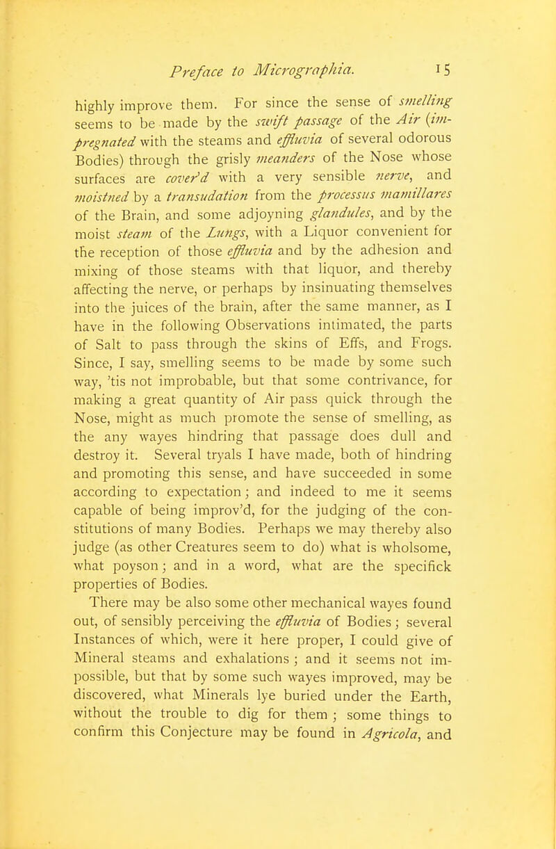 highly improve them. For since the sense of smelling seems to be made by the swift passage of the Air {im- pregnated with the steams and effluvia of several odorous Bodies) through the grisly meanders of the Nose whose surfaces are cover'd with a very sensible nerve, and moistned by a transudation from the processus mamillares of the Brain, and some adjoyning glandules, and by the moist steam of the Lungs, with a Liquor convenient for the reception of those effluvia and by the adhesion and mixing of those steams with that liquor, and thereby affecting the nerve, or perhaps by insinuating themselves into the juices of the brain, after the same manner, as I have in the following Observations intimated, the parts of Salt to pass through the skins of Effs, and Frogs. Since, I say, smelling seems to be made by some such way, 'tis not improbable, but that some contrivance, for making a great quantity of Air pass quick through the Nose, might as much promote the sense of smelling, as the any wayes hindring that passage does dull and destroy it. Several tryals I have made, both of hindring and promoting this sense, and have succeeded in some according to expectation; and indeed to me it seems capable of being improv'd, for the judging of the con- stitutions of many Bodies. Perhaps we may thereby also judge (as other Creatures seem to do) what is wholsome, what poyson; and in a word, what are the specifick properties of Bodies. There may be also some other mechanical wayes found out, of sensibly perceiving the effluvia of Bodies ; several Instances of which, were it here proper, I could give of Mineral steams and exhalations ; and it seems not im- possible, but that by some such wayes improved, may be discovered, what Minerals lye buried under the Earth, without the trouble to dig for them ; some things to confirm this Conjecture may be found in Agricola, and