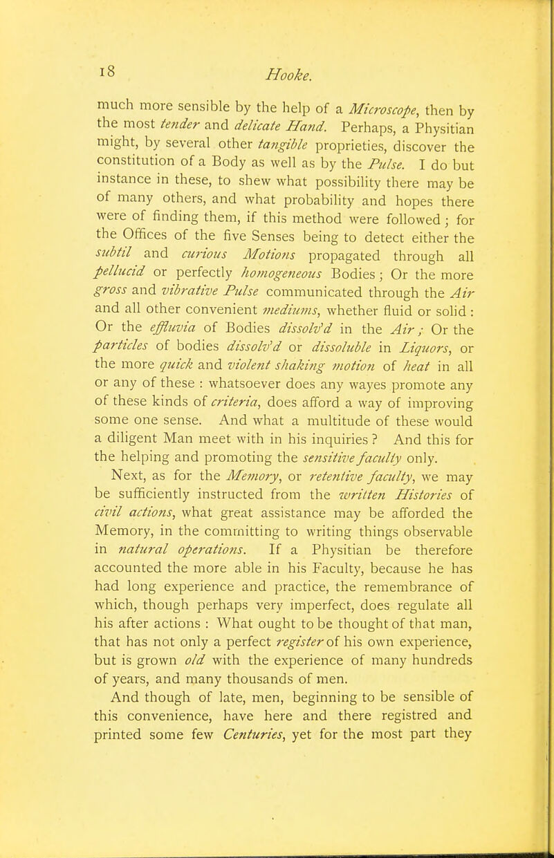 much more sensible by the help of a Microscope, then by the most tender and delicate Hand. Perhaps, a Physitian might, by several other tangible proprieties, discover the constitution of a Body as well as by the Pulse. I do but instance in these, to shew what possibility there may be of many others, and what probability and hopes there were of finding them, if this method were followed; for the Offices of the five Senses being to detect either the subtil and curious Motio?is propagated through all pellucid or perfectly homogeneous Bodies; Or the more gross and vibrative Pulse communicated through the Air and all other convenient mediums, whether fluid or solid : Or the effluvia of Bodies dissolved in the Air; Or the particles of bodies dissolv'd or dissoluble in Liquors, or the more quick and violent shaking motion of heat in all or any of these : whatsoever does any wayes promote any of these kinds of criteria, does afford a way of improving some one sense. And what a multitude of these would a diligent Man meet with in his inquiries ? And this for the helping and promoting the sensitive faculty only. Next, as for the Memory, or retentive faculty, we may be sufficiently instructed from the turitten Histories of civil actions, what great assistance may be afforded the Memory, in the committing to writing things observable in natural operatioiis. If a Physitian be therefore accounted the more able in his Faculty, because he has had long experience and practice, the remembrance of which, though perhaps very imperfect, does regulate all his after actions : What ought to be thought of that man, that has not only a perfect register oi his own experience, but is grown old with the experience of many hundreds of years, and many thousands of men. And though of late, men, beginning to be sensible of this convenience, have here and there registred and printed some few Centuries, yet for the most part they