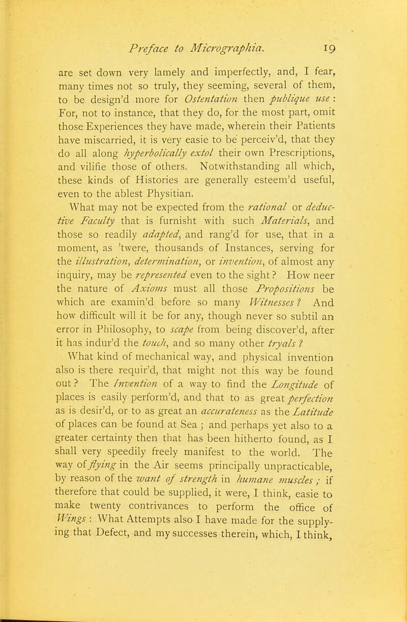 are set down very lamely and imperfectly, and, I fear, many times not so truly, they seeming, several of them, to be design'd more for Ostentation then publique use : For, not to instance, that they do, for the most part, omit those Experiences they have made, wherein their Patients have miscarried, it is very easie to be perceiv'd, that they do all along hyperbolically extol their own Prescriptions, and vilifie those of others. Notwithstanding all which, these kinds of Histories are generally esteem'd useful, even to the ablest Physitian. What may not be expected from the rational or deduc- tive Faculty that is furnisht with such Materials, and those so readily adapted, and rang'd for use, that in a moment, as 'twere, thousands of Instances, serving for the illustration, determination, or invention, of almost any inquiry, may be represented even to the sight? How neer the nature of Axioms must all those Propositions be which are examin'd before so many Witnesses ? And how difficult will it be for any, though never so subtil an error in Philosophy, to scape from being discover'd, after it has indur'd the touch, and so many other tryals ? What kind of mechanical way, and physical invention also is there requir'd, that might not this way be found out ? The Invention of a way to find the Longitude of places is easily perform'd, and that to as great perfection as is desir'd, or to as great an accurateness as the Latitude of places can be found at Sea; and perhaps yet also to a greater certainty then that has been hitherto found, as I shall very speedily freely manifest to the world. The way of flying in the Air seems principally unpracticable, by reason of the want of strength in humane muscles ; if therefore that could be supplied, it were, I think, easie to make twenty contrivances to perform the office of Wings : What Attempts also I have made for the supply- ing that Defect, and my successes therein, which, I think,