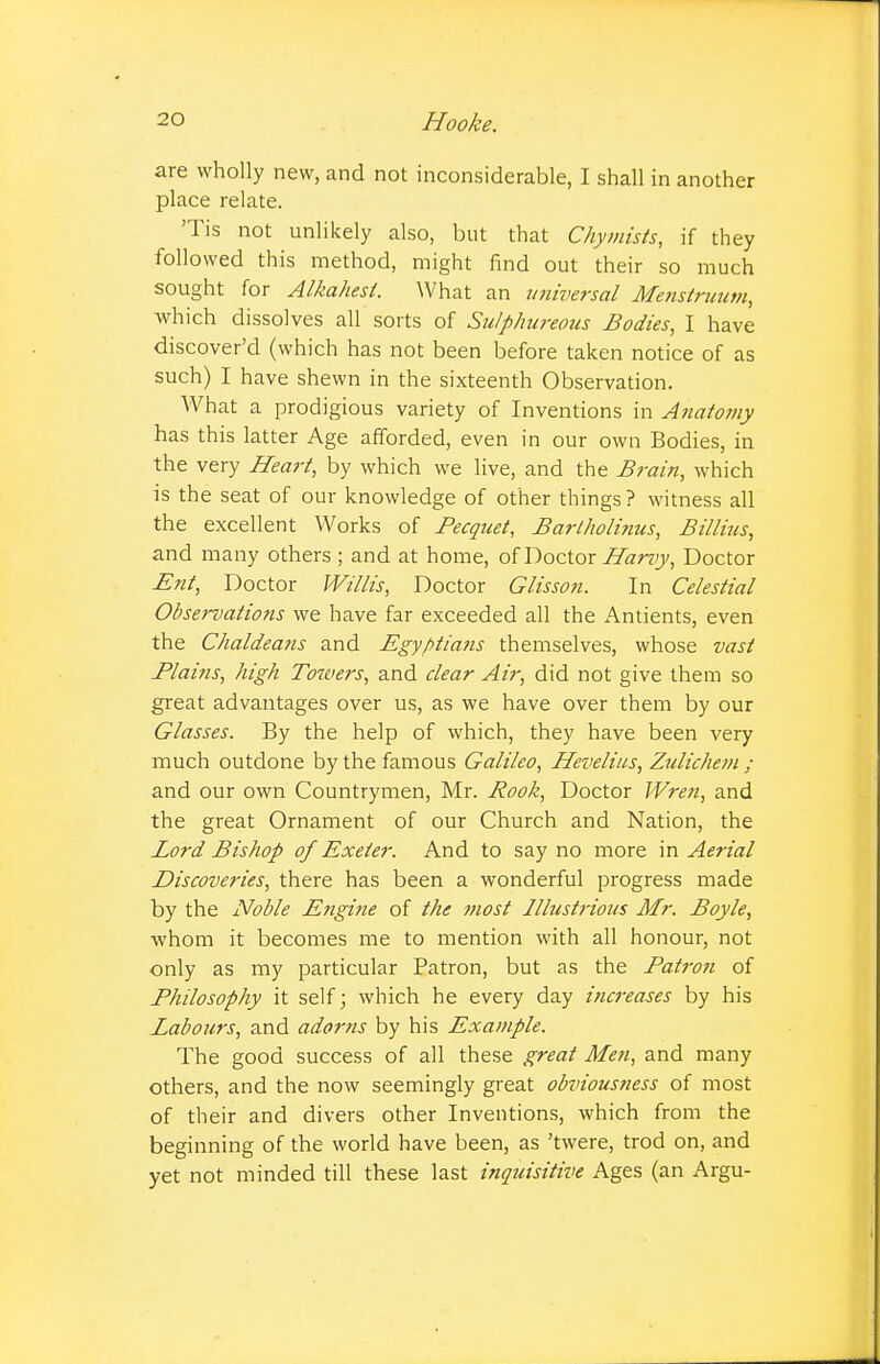 are wholly new, and not inconsiderable, I shall in another place relate. Tis not unlikely also, but that Chymists, if they followed this method, might find out their so much sought for Alkahest. What an universal Menstruum, which dissolves all sorts of Sulphureous Bodies, I have discover'd (which has not been before taken notice of as such) I have shewn in the sixteenth Observation. What a prodigious variety of Inventions in Anatomy has this latter Age afforded, even in our own Bodies, in the very Heart, by which we live, and the Brain, which is the seat of our knowledge of other things ? witness all the excellent Works of Pecquet, Bartholinus, Billius, and many others ; and at home, of Doctor Harvy, Doctor Ent, Doctor Willis, Doctor Glisson. In Celestial Observations we have far exceeded all the Antients, even the Chaldeans and Egyptians themselves, whose vast Plai?is, high Towers, and clear Air, did not give them so great advantages over us, as we have over them by our Glasses. By the help of which, they have been very much outdone by the famous Galileo, Hevelius, Zulichem ; and our own Countrymen, Mr. Rook, Doctor Wren, and the great Ornament of our Church and Nation, the Lord Bishop of Exeter. And to say no more in Aerial Discoveries, there has been a wonderful progress made by the Noble Engine of the most Illustrious Mr. Boyle, whom it becomes me to mention with all honour, not only as my particular Patron, but as the Patron of Philosophy it self; which he every day increases by his Labours, and adorns by his Example. The good success of all these great Men, and many others, and the now seemingly great obviousness of most of their and divers other Inventions, which from the beginning of the world have been, as 'twere, trod on, and yet not minded till these last inquisitive Ages (an Argu-