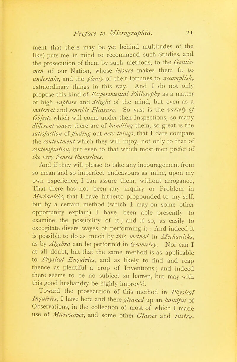 ment that there may be yet behind multitudes of the like) puts me in mind to recommend such Studies, and the prosecution of them by such methods, to the Gentle- men of our Nation, whose leisure makes them fit to undertake, and the plenty of their fortunes to accomplish, extraordinary things in this way. And I do not only propose this kind of Experimental Philosophy as a matter of high rapture and delight of the mind, but even as a material and sensible Pleasure. So vast is the va?iety of Objects which will come under their Inspections, so many different wayes there are of handling them, so great is the satisfaction of finding out new things, that I dare compare the contentment which they will injoy, not only to that of contemplation, but even to that which most men prefer of the very Senses themselves. And if they will please to take any incouragement from so mean and so imperfect endeavours as mine, upon my own experience, I can assure them, without arrogance, That there has not been any inquiry or Problem in Mechanicks, that I have hitherto propounded to my self, but by a certain method (which I may on some other opportunity explain) I have been able presently to examine the possibility of it ; and if so, as easily to excogitate divers wayes of performing it: And indeed it is possible to do as much by this method in Mechanicks, as by Algebra can be perform'd in Geometry. Nor can I at all doubt, but that the same method is as applicable to Physical Enquiries, and as likely to find and reap thence as plentiful a crop of Inventions; and indeed there seems to be no subject so barren, but may with this good husbandry be highly improv'd. Toward the prosecution of this method in Physical Inquiries, I have here and there gleaned up an handful of Observations, in the collection of most of which I made use of Microscopes, and some other Glasses and Instru-