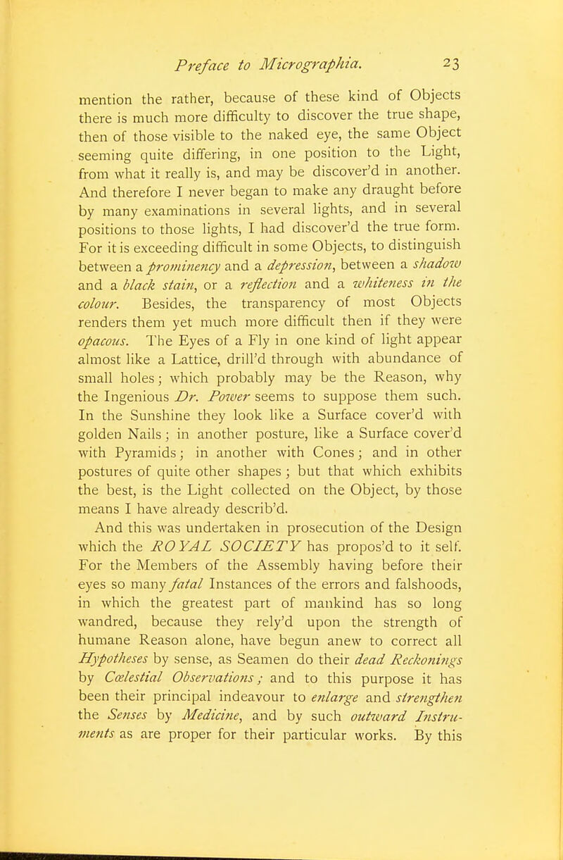 mention the rather, because of these kind of Objects there is much more difficulty to discover the true shape, then of those visible to the naked eye, the same Object seeming quite differing, in one position to the Light, from what it really is, and may be discover'd in another. And therefore I never began to make any draught before by many examinations in several lights, and in several positions to those lights, I had discover'd the true form. For it is exceeding difficult in some Objects, to distinguish between a prominency and a depression, between a shadow and a black stain, or a reflection and a whiteness in the colour. Besides, the transparency of most Objects renders them yet much more difficult then if they were opacous. The Eyes of a Fly in one kind of light appear almost like a Lattice, drill'd through with abundance of small holes; which probably may be the Reason, why the Ingenious Dr. Power seems to suppose them such. In the Sunshine they look like a Surface cover'd with golden Nails ; in another posture, like a Surface cover'd with Pyramids; in another with Cones j and in other postures of quite other shapes ; but that which exhibits the best, is the Light collected on the Object, by those means I have already describ'd. And this was undertaken in prosecution of the Design which the ROYAL SOCIETY has propos'd to it self. For the Members of the Assembly having before their eyes so many fatal Instances of the errors and falshoods, in which the greatest part of mankind has so long wandred, because they rely'd upon the strength of humane Reason alone, have begun anew to correct all Hypotheses by sense, as Seamen do their dead Reckonings by Ccelestial Observations; and to this purpose it has been their principal indeavour to enlarge and strengthen the Senses by Medicine, and by such outward Instru- ments as are proper for their particular works. By this