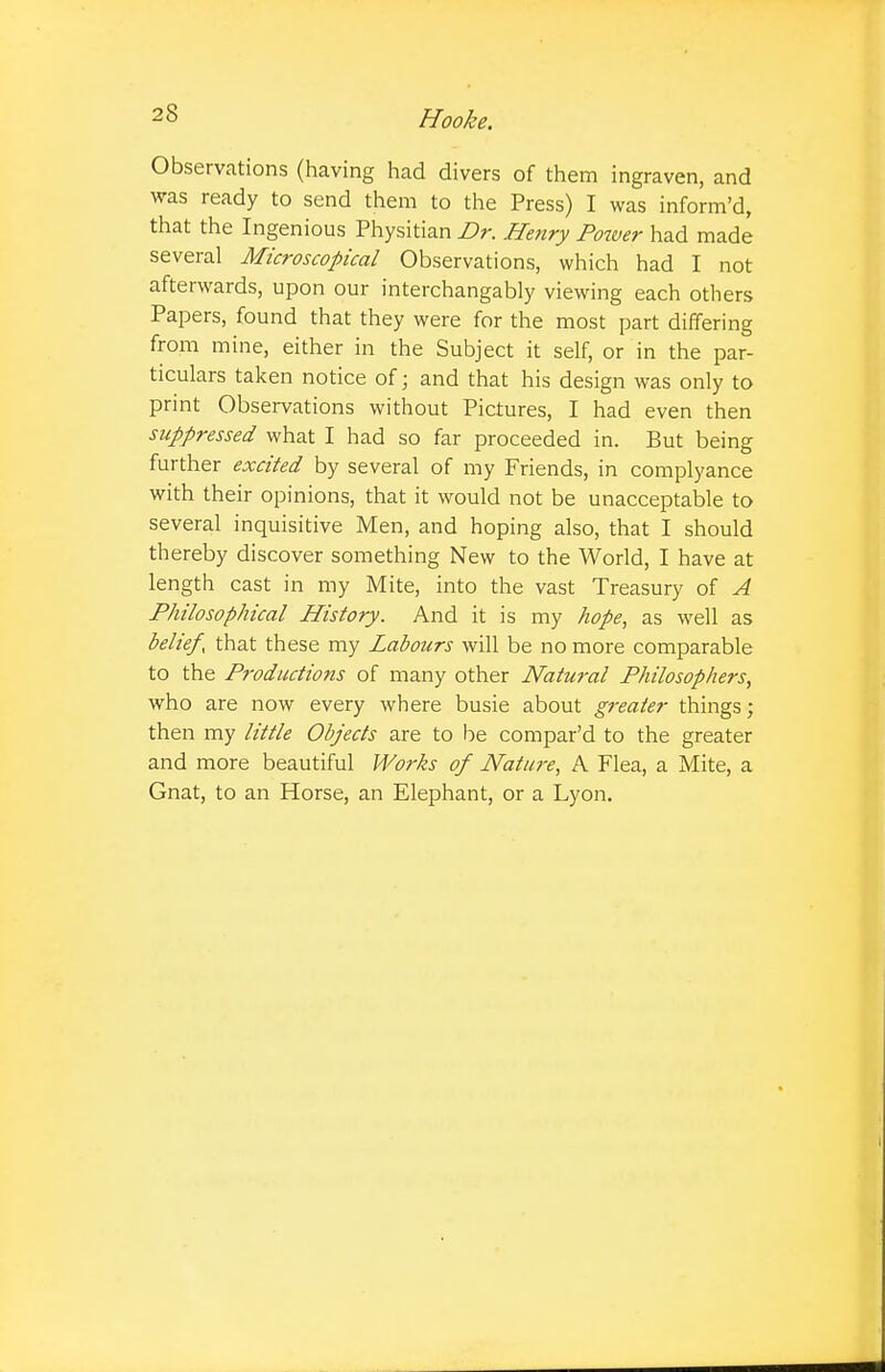 Observations (having had divers of them ingraven, and was ready to send them to the Press) I was inform'd, that the Ingenious Physitian Dr. Henry Power had made several Microscopical Observations, which had I not afterwards, upon our interchangably viewing each others Papers, found that they were for the most part differing from mine, either in the Subject it self, or in the par- ticulars taken notice of; and that his design was only to print Observations without Pictures, I had even then suppressed what I had so far proceeded in. But being further excited by several of my Friends, in complyance with their opinions, that it would not be unacceptable to several inquisitive Men, and hoping also, that I should thereby discover something New to the World, I have at length cast in my Mite, into the vast Treasury of A Philosophical History. And it is my hope, as well as belief, that these my Labours will be no more comparable to the Productions of many other Natural Philosophers, who are now every where busie about greater things; then my little Objects are to be compar'd to the greater and more beautiful Works of Nature, A Flea, a Mite, a Gnat, to an Horse, an Elephant, or a Lyon.