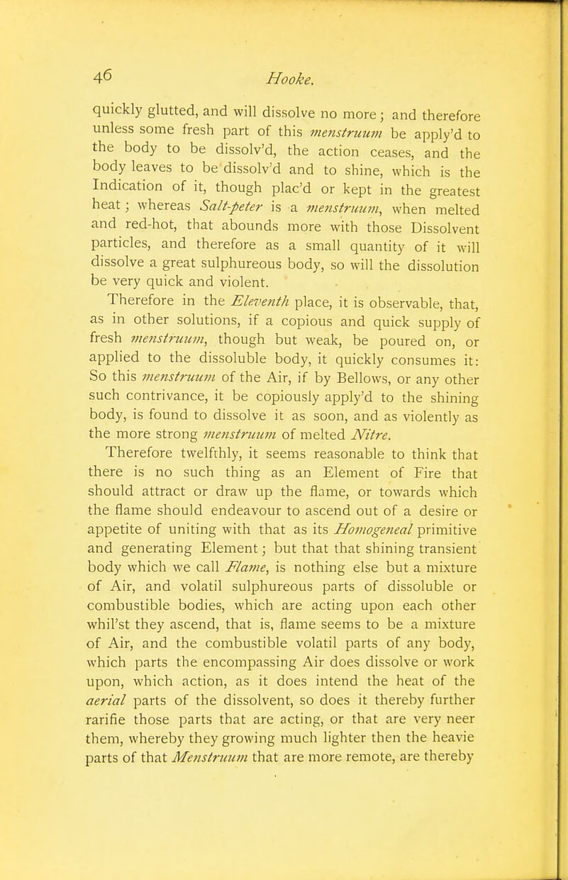 quickly glutted, and will dissolve no more j and therefore unless some fresh part of this menstruum be apply'd to the body to be dissolv'd, the action ceases, and the body leaves to be dissolv'd and to shine, which is the Indication of it, though plac'd or kept in the greatest heat ; whereas Salt-peter is a menstruum, when melted and red-hot, that abounds more with those Dissolvent particles, and therefore as a small quantity of it will dissolve a great sulphureous body, so will the dissolution be very quick and violent. Therefore in the Eleventh place, it is observable, that, as in other solutions, if a copious and quick supply of fresh menstruum, though but weak, be poured on, or applied to the dissoluble body, it quickly consumes it: So this menstruum of the Air, if by Bellows, or any other such contrivance, it be copiously apply'd to the shining body, is found to dissolve it as soon, and as violently as the more strong menstruum of melted Nitre. Therefore twelfchly, it seems reasonable to think that there is no such thing as an Element of Fire that should attract or draw up the flame, or towards which the flame should endeavour to ascend out of a desire or appetite of uniting with that as its Homogetieal primitive and generating Element; but that that shining transient body which we call Flame, is nothing else but a mixture of Air, and volatil sulphureous parts of dissoluble or combustible bodies, which are acting upon each other whil'st they ascend, that is, flame seems to be a mixture of Air, and the combustible volatil parts of any body, which parts the encompassing Air does dissolve or work upon, which action, as it does intend the heat of the aerial parts of the dissolvent, so does it thereby further rarifie those parts that are acting, or that are very neer them, whereby they growing much lighter then the heavie parts of that Menstruum that are more remote, are thereby