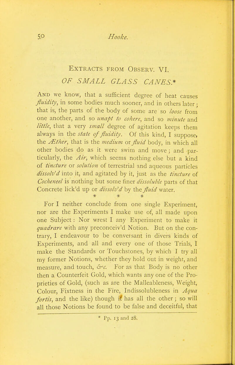 Extracts from Observ. VI. OF SMALL GLASS CANES* And we know, that a sufficient degree of heat causes fluidity, in some bodies much sooner, and in others later • that is, the parts of the body of some are so loose from one another, and so unapt to cohere, and so jfiinute and little, that a very small degree of agitation keeps them always in the state of fluidity. Of this kind, I suppose, the AEther, that is the medium or fluid body, in which all other bodies do as it were swim and move; and par- ticularly, the Air, which seems nothing else but a kind of tincture or solution of terrestrial and aqueous particles dissolved into it, and agitated by it, just as the tincture of Cocheneel is nothing but some finer dissoluble parts of that Concrete lick'd up or dissolv'd by the fluid water. * * * For I neither conclude from one single Experiment, nor are the Experiments I make use of, all made upon one Subject: Nor wrest I any Experiment to make it quadrare with any preconceiv'd Notion. But on the con- trary, I endeavour to be conversant in divers kinds of Experiments, and all and every one of those Trials, I make the Standards or Touchstones, by which I try all my former Notions, whether they hold out in weight, and measure, and touch, &>c. For as that Body is no other then a Counterfeit Gold, which wants any one of the Pro- prieties of Gold, (such as are the Malleableness, Weight, Colour, Fixtness in the Fire, Indissolubleness in Aqua fortis, and the like) though if has all the other; so will all those Notions be found to be false and deceitful, that * Pp. 13 and 28.