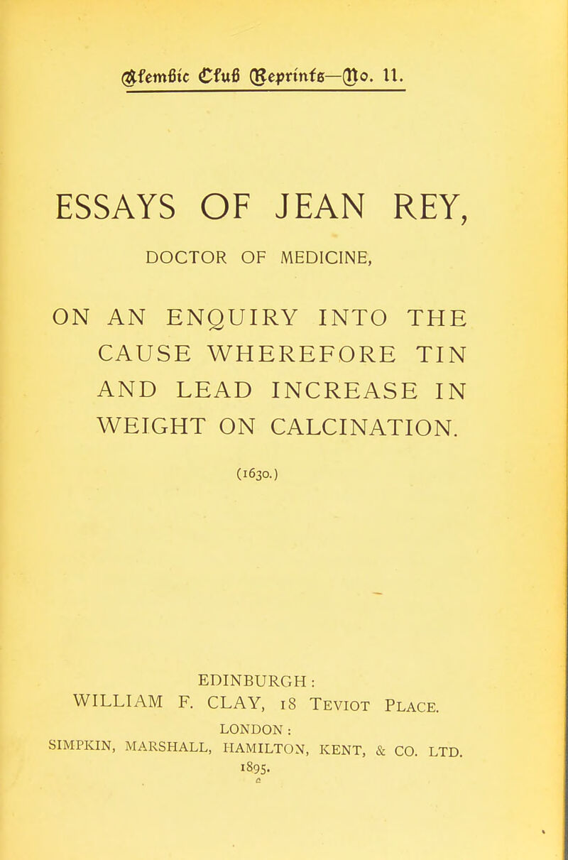 (^femfitc €fu6 (gepnnte—(Uo. U. ESSAYS OF JEAN REY, DOCTOR OF MEDICINE, ON AN ENQUIRY INTO THE CAUSE WHEREFORE TIN AND LEAD INCREASE IN WEIGHT ON CALCINATION. (1630.) EDINBURGH : WILLIAM F. CLAY, 18 Teviot Place. LONDON: SIMPKIN, MARSHALL, HAMILTON, KENT, & CO. LTD. 1895-