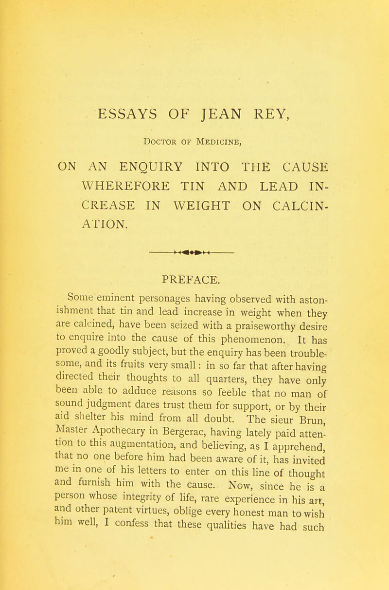 ESSAYS OF JEAN REY, Doctor of Medicine, ON AN ENQUIRY INTO THE CAUSE WHEREFORE TIN AND LEAD IN- CREASE IN WEIGHT ON CALCIN- ATION. PREFACE. Some eminent personages having observed with aston- ishment that tin and lead increase in weight when they are calcined, have been seized with a praiseworthy desire to enquire into the cause of this phenomenon. It has proved a goodly subject, but the enquiry has been trouble- some, and its fruits very small: in so far that after having directed their thoughts to all quarters, they have only been able to adduce reasons so feeble that no man of sound judgment dares trust them for support, or by their aid shelter his mind from all doubt. The sieur Brun, Master Apothecary in Bergerac, having lately paid atten- tion to this augmentation, and believing, as I apprehend, that no one before him had been aware of it, has invited me in one of his letters to enter on this line of thought and furnish him with the cause. Now, since he is a person whose integrity of Hfe, rare experience in his art, and other patent virtues, oblige every honest man to wish him well, I confess that these qualities have had such