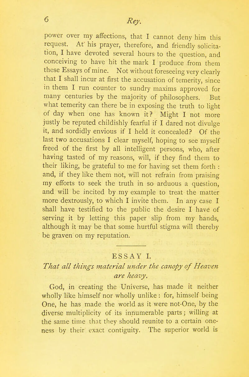 power over my affections, that I cannot deny him this request. Af his prayer, therefore, and friendly solicita- tion, I have devoted several hours to the question, and conceiving to have hit the mark I produce .from them these Essays of mine. Not without foreseeing very clearly that I shall incur at first the accusation of temerity, since in them I run counter to sundry maxims approved for many centuries by the majority of philosophers. But what temerity can there be in exposing the truth to light of day when one has known it? Might I not more justly be reputed childishly fearful if I dared not divulge it, and sordidly envious if I held it concealed? Of the last two accusations I clear myself, hoping to see myself freed of the first by all intelligent persons, who, after having tasted of my reasons, will, if they find them to their liking, be grateful to me for having set them forth : and, if they like them not, will not refrain from praising my efforts to seek the truth in so arduous a question, and will be incited by my example to treat the matter more dextrously, to which I invite them. In any case I shall have testified to the public the desire I have of serving it by letting this paper slip from my hands, although it may be that some hurtful stigma will thereby be graven on my reputation. ESSAY I. That all things material under the canopy of Heaven are heavy. God, in creating the Universe, has made it neither wholly like himself nor wholly unlike : for, himself being One, he has made the world as it were not-One, by the diver.se multiplicity of its innumerable parts; willing at the same time ih.nt they should reunite to a certain one- ness by their exact contiguity. The superior world is