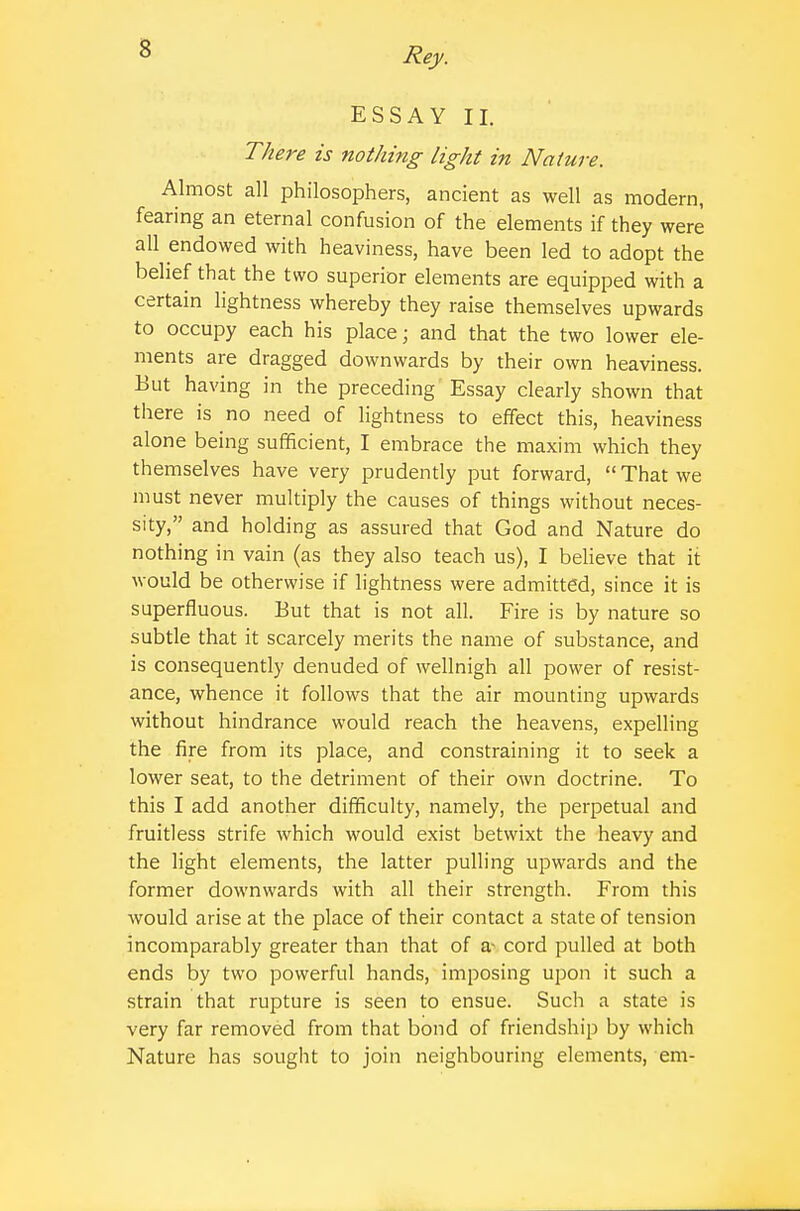 ESSAY II. There is nothing light in Nature. Almost all philosophers, ancient as well as modern, fearing an eternal confusion of the elements if they were all endowed with heaviness, have been led to adopt the belief that the two superior elements are equipped with a certain lightness whereby they raise themselves upwards to occupy each his place; and that the two lower ele- ments are dragged downwards by their own heaviness. But having in the preceding' Essay clearly shown that there is no need of lightness to effect this, heaviness alone being sufficient, I embrace the maxim which they themselves have very prudently put forward,  That we must never multiply the causes of things without neces- sity, and holding as assured that God and Nature do nothing in vain (as they also teach us), I believe that it would be otherwise if lightness were admitted, since it is superfluous. But that is not all. Fire is by nature so subtle that it scarcely merits the name of substance, and is consequently denuded of wellnigh all power of resist- ance, whence it follows that the air mounting upwards without hindrance would reach the heavens, expelling the fire from its place, and constraining it to seek a lower seat, to the detriment of their own doctrine. To this I add another difficulty, namely, the perpetual and fruitless strife which would exist betwixt the heavy and the light elements, the latter pulling upwards and the former downwards with all their strength. From this would arise at the place of their contact a state of tension incomparably greater than that of a- cord pulled at both ends by two powerful hands, imposing upon it such a strain that rupture is seen to ensue. Such a state is very far removed from that bond of friendship by which Nature has sought to join neighbouring elements, em-