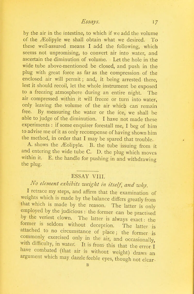 by the air in the intestine, to which if we add the volume of the ^olipyle we shall obtain what we desired. To these well-assured means I add the following, which seems not unpromising, to convert air into water, and ascertain the diminution of volume. Let the hole in the wide tube above-mentioned be closed, and push in the plug with great force as far as the compression of the enclosed air will permit; and, it being arrested there, lest it should recoil, let the whole instrument be exposed to a freezing atmosphere during an entire night. The air compressed within it will freeze or turn into water, only leaving the volume of the air which can remain free. By measuring the water or the ice, we shall be able to judge of the diminution. I have not made these experiments : if some enquirer forestall me, I beg of him to advise me of it as only recompense of having shown him the method, in order that I may be spared that trouble. A. shows the ^olipyle. B. the tube issuing from it and entering the wide tube C. D. the plug which moves •within it. E. the handle for pushing in and withdrawing the plug. ESSAY VIII. No element exhibits weight in itself, and why. I retrace my steps, and affirm that the examination of weights which is made by the balance differs greatly from that which is made by the reason. The latter is only employed by the judicious : the former can be practised by the veriest clown. The latter is always exact: the former is seldom without deception. The latter is attached to no circumstance of place; the former is commonly exercised only in the air, and occasionally, with difficulty, in water-. It is from this that the error I have combated (that air is without weight) draws an argument which may. dazzle feeble eyes, though not clear-