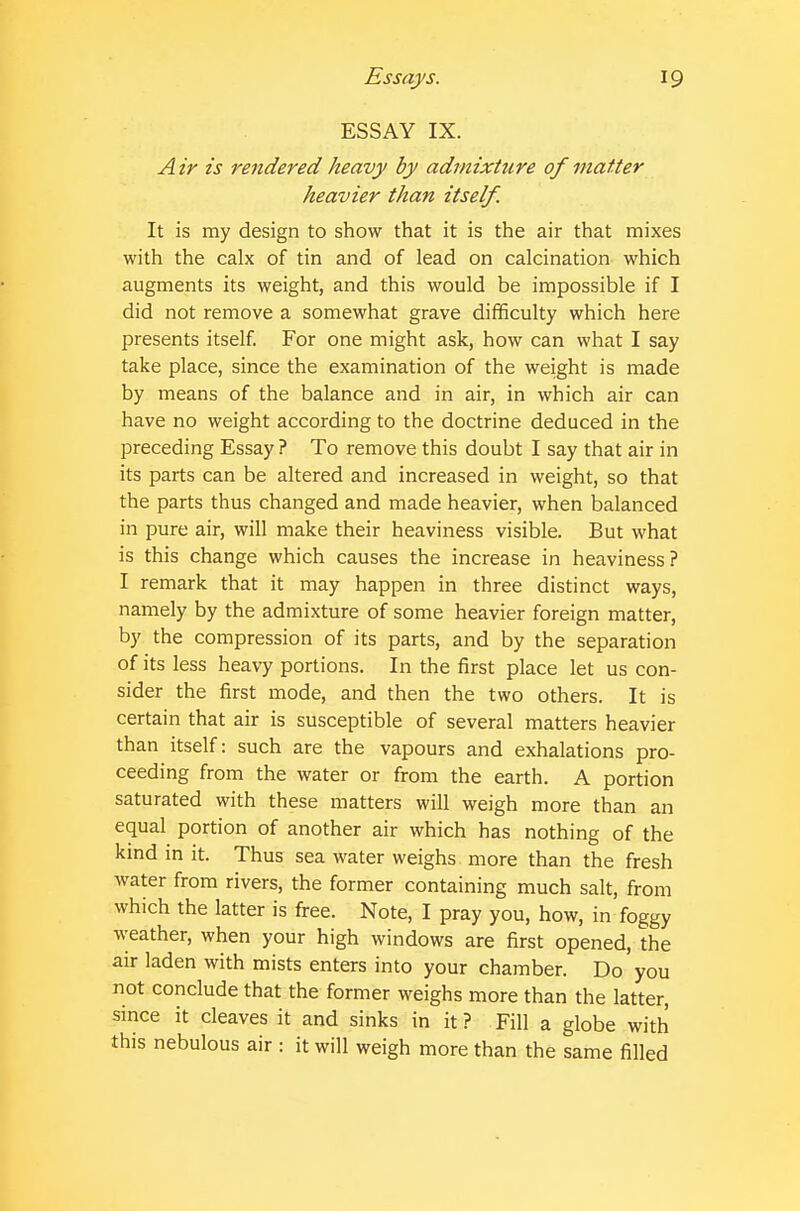 ESSAY IX. Air is rendered heavy by admixture of matter heavier than itself. It is my design to show that it is the air that mixes with the calx of tin and of lead on calcination which augments its weight, and this would be impossible if I did not remove a somewhat grave difficulty which here presents itself. For one might ask, how can what I say take place, since the examination of the weight is made by means of the balance and in air, in which air can have no weight according to the doctrine deduced in the preceding Essay ? To remove this doubt I say that air in its parts can be altered and increased in weight, so that the parts thus changed and made heavier, when balanced in pure air, will make their heaviness visible. But what is this change which causes the increase in heaviness ? I remark that it may happen in three distinct ways, namely by the admixture of some heavier foreign matter, by the compression of its parts, and by the separation of its less heavy portions. In the first place let us con- sider the first mode, and then the two others. It is certain that air is susceptible of several matters heavier than itself: such are the vapours and exhalations pro- ceeding from the water or from the earth. A portion saturated with these matters will weigh more than an equal portion of another air which has nothing of the kind in it. Thus sea water weighs more than the fresh water from rivers, the former containing much salt, from which the latter is free. Note, I pray you, how, in foggy weather, when your high windows are first opened, the air laden with mists enters into your chamber. Do you not conclude that the former weighs more than the latter, since it cleaves it and sinks in it ? Fill a globe with this nebulous air : it will weigh more than the same filled