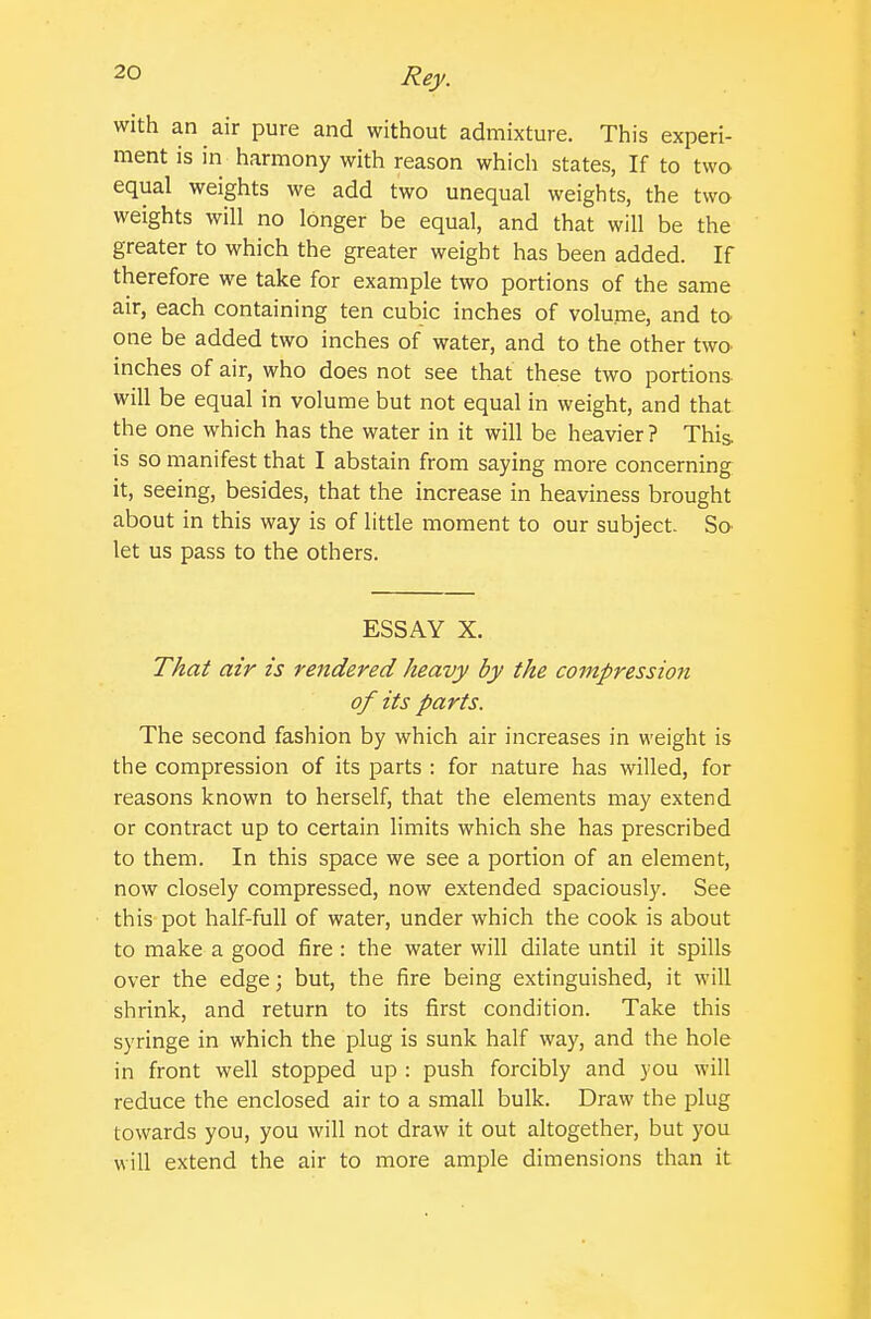 with an air pure and without admixture. This experi- ment is in harmony with reason which states, If to two equal weights we add two unequal weights, the two weights will no longer be equal, and that will be the greater to which the greater weight has been added. If therefore we take for example two portions of the same air, each containing ten cubic inches of volume, and to one be added two inches of water, and to the other twa inches of air, who does not see that these two portions will be equal in volume but not equal in weight, and that the one which has the water in it will be heavier ? This is so manifest that I abstain from saying more concerning it, seeing, besides, that the increase in heaviness brought about in this way is of little moment to our subject. So let us pass to the others. ESSAY X. That air is rendered heavy by the compression of its parts. The second fashion by which air increases in weight is the compression of its parts : for nature has willed, for reasons known to herself, that the elements may extend or contract up to certain limits which she has prescribed to them. In this space we see a portion of an element, now closely compressed, now extended spaciously. See this pot half-full of water, under which the cook is about to make a good fire : the water will dilate until it spills over the edge; but, the fire being extinguished, it will shrink, and return to its first condition. Take this syringe in which the plug is sunk half way, and the hole in front well stopped up : push forcibly and you will reduce the enclosed air to a small bulk. Draw the plug towards you, you will not draw it out altogether, but you will extend the air to more ample dimensions than it