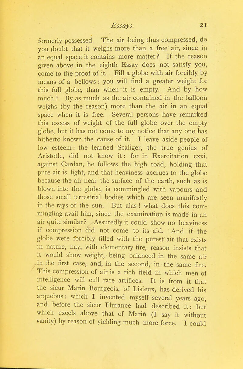 formerly possessed. The air being thus compressed, do you doubt that it weighs more than a free air, since in an equal space it contains more matter ? If the reason given above in the eighth Essay does not satisfy you, come to the proof of it. Fill a globe with air forcibly by means of a bellows : you will find a greater weight for this full globe, than when it is empty. And by how much ? By as much as the air contained in the balloon weighs (by the reason) more than the air in an equal space when it is free. Several persons have remarked this excess of weight of the full globe over the empty globe, but it has not come to my notice that any one has hitherto known the cause of it. I leave aside people of low esteem: the learned Scaliger, the true genius of Aristotle, did not know it: for in Exercitation cxxi. against Cardan, he follows the high road, holding that pure air is light, and that heaviness accrues to the globe because the air near the surface of the earth, such as is blown into the globe, is commingled with vapours and those small terrestrial bodies which are seen manifestly in the rays of the sun. But alas ! what does this com- mingling avail him, since the examination is made in an air quite similar? Assuredly it could show no heaviness if compression did not come to its aid. And if the globe were forcibly filled with the purest air that exists in nature, nay, with elementary fire, reason insists that it would show weight, being balanced in the same air yin the first case, and, in the second, in the same fire. This compression of air is a rich field in which men of intelligence will cull rare artifices. It is from it that the sieur Marin Bourgeois, of Lisieux, has derived his arquebus: which I invented myself several years ago, and before the sieur Flurance had described it: but which excels above that of Marin (I say it without vanity) by reason of yielding much more force. I could