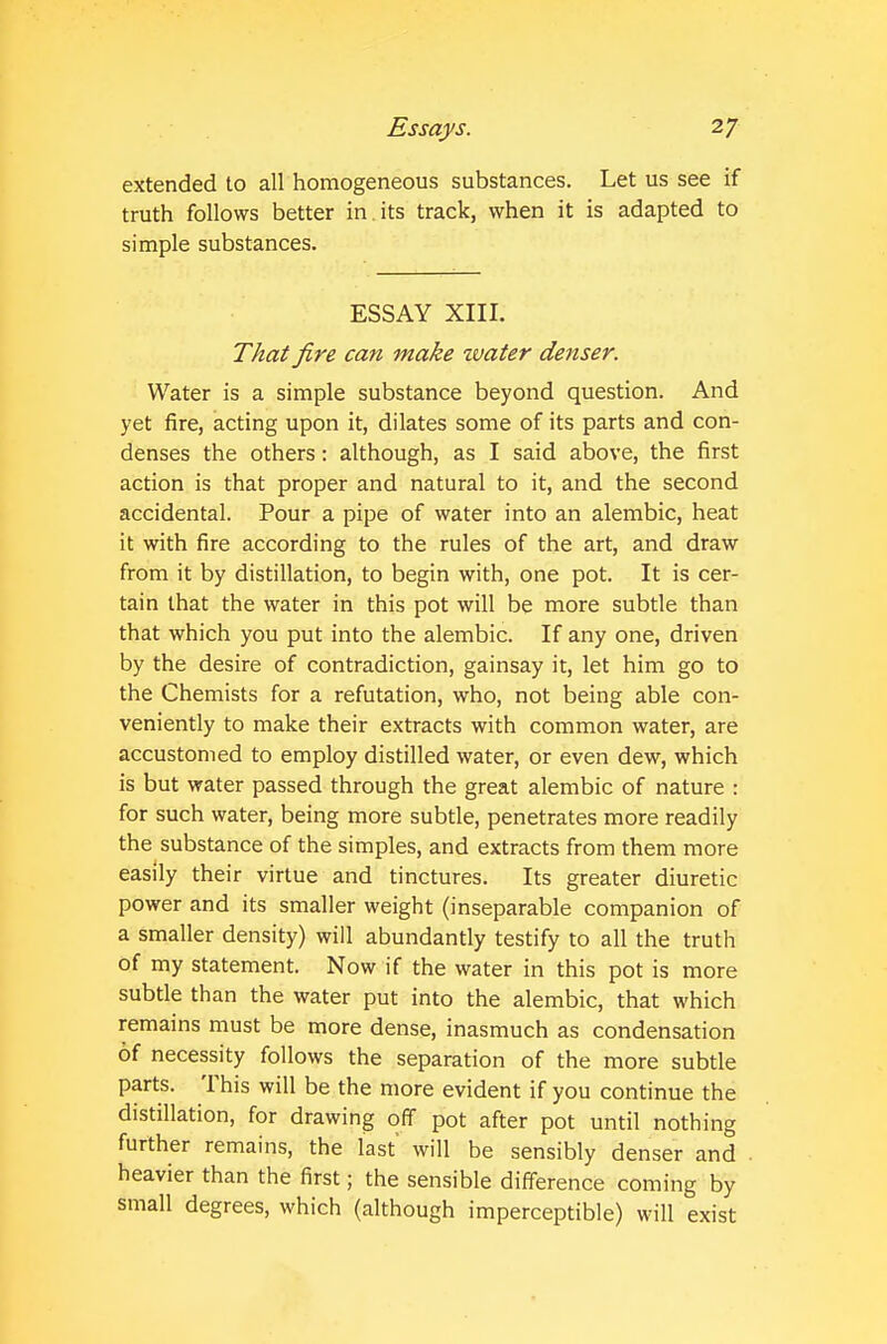 extended to all homogeneous substances. Let us see if truth follows better in. its track, when it is adapted to simple substances. ESSAY XIII. That fire can make water denser. Water is a simple substance beyond question. And yet fire, acting upon it, dilates some of its parts and con- denses the others: although, as I said above, the first action is that proper and natural to it, and the second accidental. Pour a pipe of water into an alembic, heat it with fire according to the rules of the art, and draw from it by distillation, to begin with, one pot. It is cer- tain that the water in this pot will be more subtle than that which you put into the alembic. If any one, driven by the desire of contradiction, gainsay it, let him go to the Chemists for a refutation, who, not being able con- veniently to make their extracts with common water, are accustomed to employ distilled water, or even dew, which is but water passed through the great alembic of nature : for such water, being more subtle, penetrates more readily the substance of the simples, and extracts from them more easily their virtue and tinctures. Its greater diuretic power and its smaller weight (inseparable companion of a smaller density) will abundantly testify to all the truth of my statement. Now if the water in this pot is more subtle than the water put into the alembic, that which remains must be more dense, inasmuch as condensation of necessity follows the separation of the more subtle parts. This will be the more evident if you continue the distillation, for drawing off pot after pot until nothing further remains, the last will be sensibly denser and heavier than the first; the sensible difference coming by small degrees, which (although imperceptible) will exist