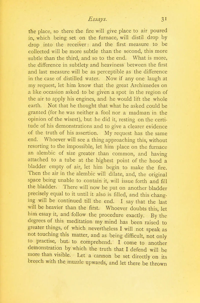 the place, so there the fire will give place to air poured in, which being set on the furnace, will distil drop by drop into the receiver: and the first measure to be collected will be more subtle than the second, this more subtle than the third, and so to the end. What is more, the difference in subtlety and heaviness between the first and last measure will be as perceptible as the difference in the case of distilled water. Now if any one laugh at my request, let him know that the great Archimedes on a like occasion asked to be given a spot in the region of the air to apply his engines, and he would lift the whole earth. Not that he thought that what he asked could be granted (for he was neither a fool nor a madman in the opinion of the wisest), but he did it, resting on the certi- tude of his demonstrations and to give a clearer evidence of the truth of his assertion. My request has the same end. Whoever will see a thing approaching this, without resorting to the impossible, let him place on the furnace an alembic of size greater than common, and having attached to a tube at the highest point of the hood a bladder empty of air, let him begin to make the fire. Then the air in the alembic will dilate, and, the original space being unable to contain it, will issue forth and fill the bladder. There will now be put on another bladder precisely equal to it until it also is filled, and this chang- ing will be continued till the end. I say that the last will be heavier than the first. Whoever doubts this, let him essay it, and follow the procedure exactly. By the degrees of this meditation my mind has been raised to greater things, of which nevertheless I will not speak as not touching this matter, and as being difficult, not only 10 practise, but- to comprehend. I come to another demonstration by which the truth that I defend will be more than visible. Let a cannon be set directly on its breech with the muzzle upwards, and let there be thrown