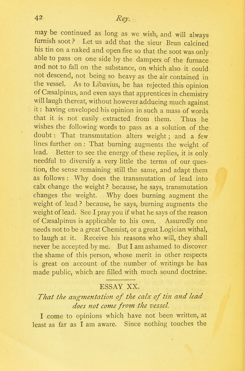 may be continued as long as we wish, and will always furnish soot ? Let us add that the sieur Brun calcined his tin on a naked and open fire so that the soot was only able to pass on one side by the dampers of the furnace and not to fall on the substance, on which also it could not descend, not being so heavy as the air contained in the vessel. As to Libavius, he has rejected this opinion of Cfesalpinus, and even says that apprentices in chemistry will laugh thereat, without however adducing much against it: having enveloped his opinion in such a mass of words that it is not easily extracted from them. Thus he wishes the following words to pass as a solution of the doubt: That transmutation alters weight; and a few lines further on : That burning augments the weight of lead. Better to see the energy of these replies, it is only needful to diversify a very little the terms of our ques- tion, the sense remaining still the same, and adapt them as follows : Why does the transmutation of lead into calx change the weight ? because, he says, transmutation changes the weight. Why does burning augment the weight of lead ? because, he says, burning augments the weight of lead. See I pray you if what he says of the reason of Caesalpinus is applicable to his own. Assuredly one needs not to be a great Chemist, or a great Logician withal, to laugh at it. Receive his reasons who will, they shall never be accepted by me. But I am ashamed to discover the shame of this person, whose merit in other respects is great on account of the number of writings he has made public, which are filled with much sound doctrine. ESSAY XX. That the augmentation of the calx of tin and lead does not come from the vessel. I come to opinions which have not been written, at least as far as I am aware. Since nothing touches the