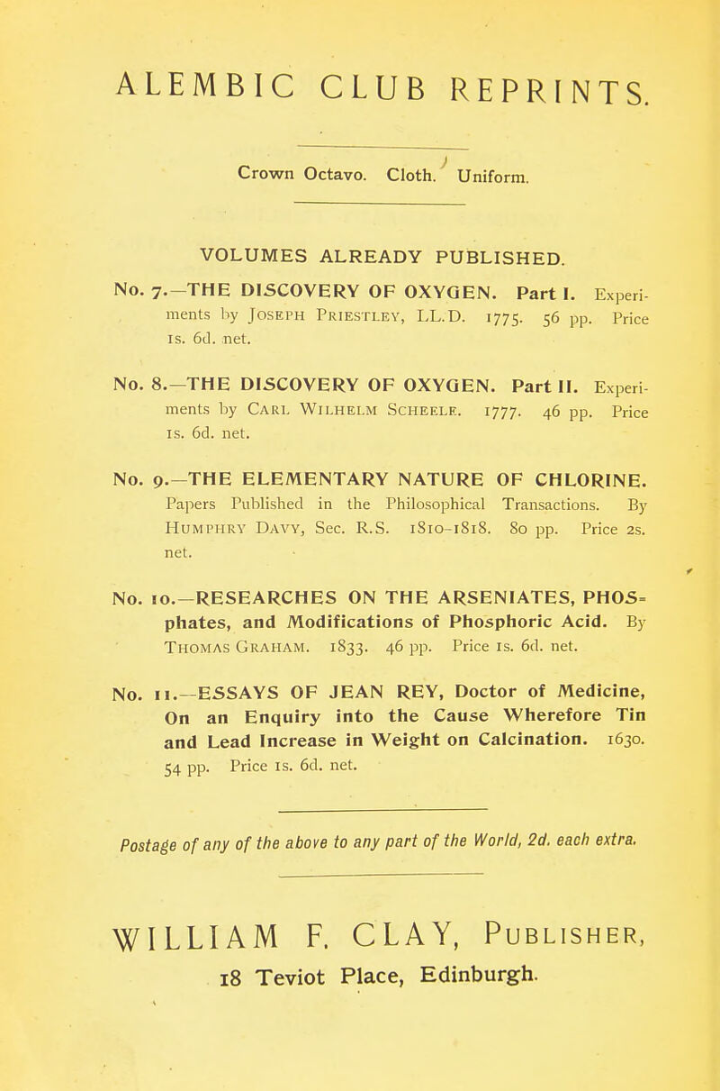 Crown Octavo. Cloth. Uniform. VOLUMES ALREADY PUBLISHED. No. 7,-THE DISCOVERY OF OXYGEN. Parti. Experi- ments by JOSEPH Priestley, LL.D. 1775. 56 pp. Price IS. 6(1. net. No. 8.-THE DISCOVERY OF OXYGEN. Part II. Experi- ments by Carl Wilhelm Scheele. 1777. 46 pp. Price IS. 6d. net. No. 9.—THE ELEMENTARY NATURE OF CHLORINE. Papers Published in the Philosophical Transactions. By Humphry Davy, Sec. R.S. 1S10-1818. 80 pp. Price 2s. net. No. 10.—RESEARCHES ON THE ARSENIATES, PHOS= phates, and Modifications of Phosphoric Acid. By Thomas Graham. 1833. 46 pp. Price is. 6d. net. No. II.—ESSAYS OF JEAN REY, Doctor of Medicine, On an Enquiry into the Cause Wherefore Tin and Lead Increase in Weight on Calcination. 1630. 54 pp. Price IS. 6d. net. Postage of any of the above to any part of the World, 2d. each extra. WILLIAM F. CLAY, Publisher, 18 Teviot Place, Edinburgh.