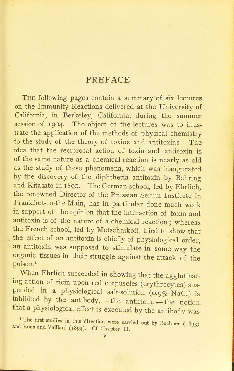 PREFACE The following pages contain a summary of six lectures on the Immunity Reactions delivered at the University of California, in Berkeley, California, during the summer session of 1904. The object of the lectures was to illus- trate the appHcation of the methods of physical chemistry to the study of the theory of toxins and antitoxins. The idea that the reciprocal action of toxin and antitoxin is of the same nature as a chemical reaction is nearly as old as the study of these phenomena, which was inaugurated by the discovery of the diphtheria antitoxin by Behring and Kitasato in 1890. The German school, led by Ehrlich, the renowned Director of the Prussian Serum Institute in Frankfort-on-the-Main, has in particular done much work in support of the opinion that the interaction of toxin and antitoxin is of the nature of a chemical reaction; whereas the French school, led by Metschnikoff, tried to show that the effect of an antitoxin is chiefly of physiological order, an antitoxin was supposed to stimulate in some way the organic tissues in their struggle against the attack of the poison.1 When Ehrlich succeeded in showing that the agglutinat- ing action of ricin upon red corpuscles (erythrocytes) sus- pended in a physiological salt-solution (0.9% NaCl) is inhibited by the antibody, — the antiricin, — the notion that a physiological effect is executed by the antibody was iThe first studies in this direction were carried out by Buchner (i8q^)