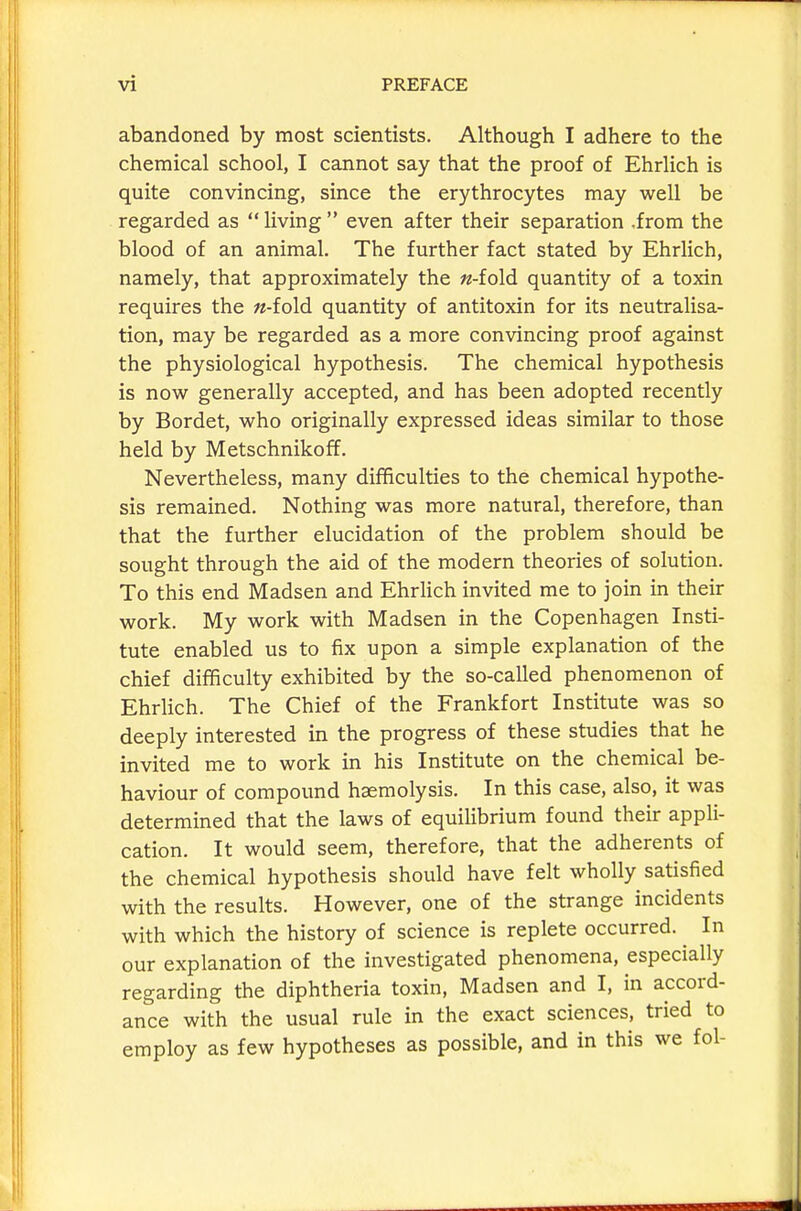 abandoned by most scientists. Although I adhere to the chemical school, I cannot say that the proof of Ehrlich is quite convincing, since the erythrocytes may well be regarded as living even after their separation .from the blood of an animal. The further fact stated by Ehrlich, namely, that approximately the «-fold quantity of a toxin requires the «-fold quantity of antitoxin for its neutralisa- tion, may be regarded as a more convincing proof against the physiological hypothesis. The chemical hypothesis is now generally accepted, and has been adopted recently by Bordet, who originally expressed ideas similar to those held by Metschnikoff. Nevertheless, many difficulties to the chemical hypothe- sis remained. Nothing was more natural, therefore, than that the further elucidation of the problem should be sought through the aid of the modern theories of solution. To this end Madsen and Ehrlich invited me to join in their work. My work with Madsen in the Copenhagen Insti- tute enabled us to fix upon a simple explanation of the chief difficulty exhibited by the so-called phenomenon of EhrHch. The Chief of the Frankfort Institute was so deeply interested in the progress of these studies that he invited me to work in his Institute on the chemical be- haviour of compound haemolysis. In this case, also, it was determined that the laws of equilibrium found their appli- cation. It would seem, therefore, that the adherents of the chemical hypothesis should have felt wholly satisfied with the results. However, one of the strange incidents with which the history of science is replete occurred. In our explanation of the investigated phenomena, especially regarding the diphtheria toxin, Madsen and I, in accord- ance with the usual rule in the exact sciences, tried to employ as few hypotheses as possible, and in this we fol-
