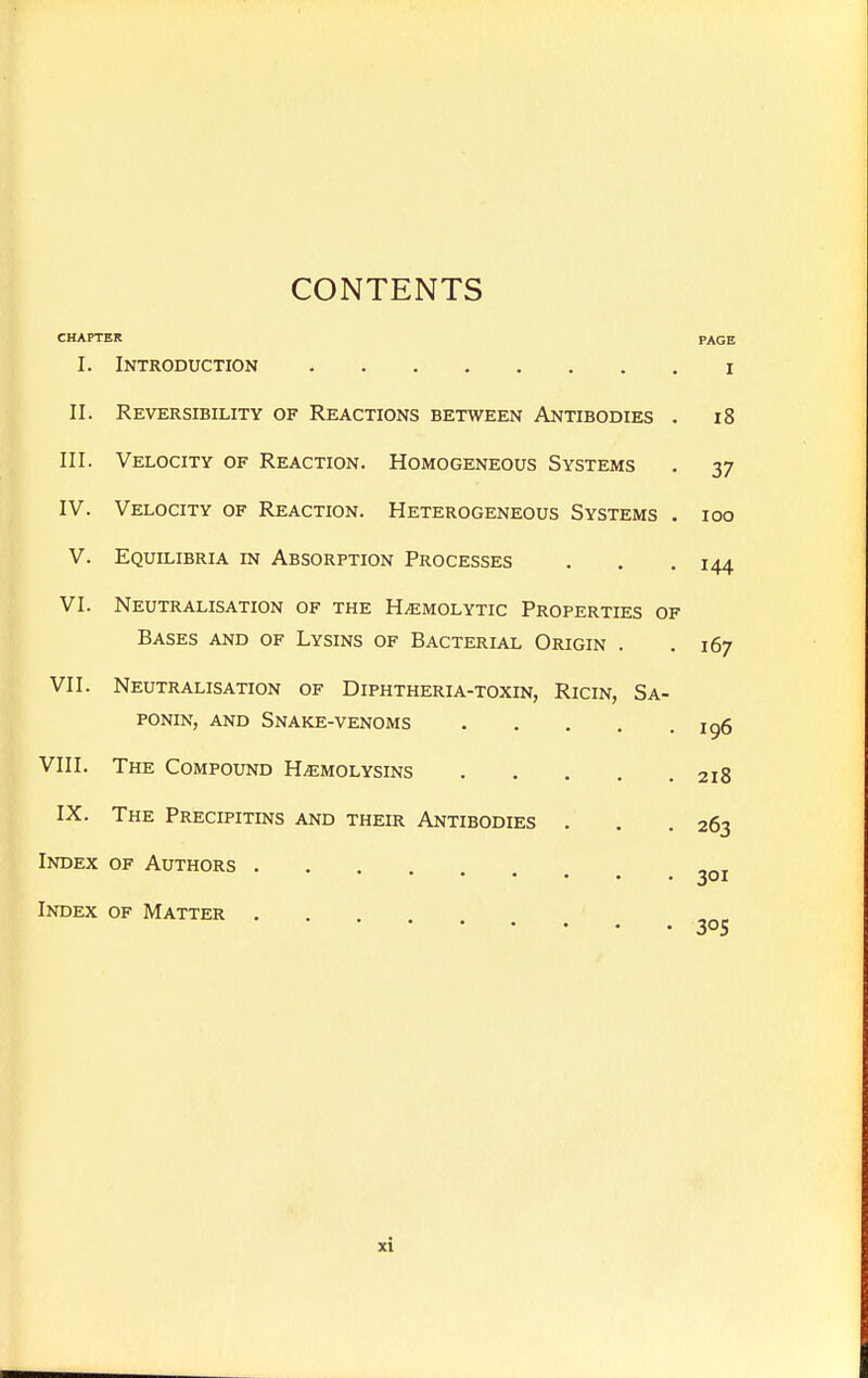 CONTENTS CHAPTER PAGE I. Introduction i II. Reversibility of Reactions between Antibodies . i8 III. Velocity of Reaction. Homogeneous Systems . 37 IV. Velocity of Reaction. Heterogeneous Systems . 100 V. Equilibria in Absorption Processes . . . 144 VI. Neutralisation of the Hemolytic Properties of Bases and of Lysins of Bacterial Origin . .167 VII. Neutralisation of Diphtheria-toxin, Ricin, Sa- ponin, AND Snake-venoms ig6 VIII. The Compound Hemolysins 218 IX. The Precipitins and their Antibodies . . .263 Index of Authors ^oi Index of Matter .... 305